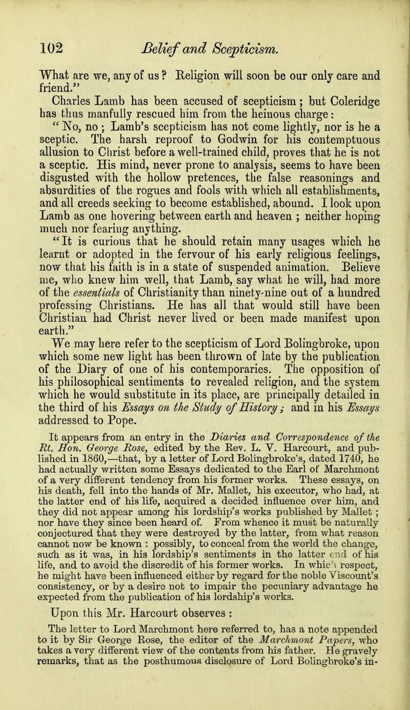 What are we, any of us ? Religion will soon be our only care and friend. Charles Lamb has been accused of scepticism; but Coleridge has thus manfully rescued him from the heinous charge:  No, no ; Lamb's scepticism has not come lightly, nor is he a sceptic. The harsh reproof to Godwin for his contemptuous allusion to Christ before a well-trained child, proves that he is not a sceptic. His mind, never prone to analysis, seems to have been disgusted with the hollow pretences, the false reasonings and absurdities of the rogues and fools with which all establishments, and all creeds seeking to become established, abound. I look upon Lamb as one hovering between earth and heaven ; neither hoping much nor fearing anything. It is curious that he should retain many usages which he learnt or adopted in the fervour of his early religious feelings, now that his faith is in a state of suspended animation. Believe me, who knew him well, that Lamb, say what he will, had more of the essentials of Christianity than ninety-nine out of a hundred professing Christians. He has all that would still have been Christian had Christ never lived or been made manifest upon earth. We may here refer to the scepticism of Lord Bolingbroke, upon which some new light has been thrown of late by the publication of the Diary of one of his contemporaries. The opposition of his philosophical sentiments to revealed religion, and the system which he would substitute in its place, are principally detailed in the third of his Essays on the Study of History ; and in his Essays addressed to Pope. It appears from an entry in the Diaries and Correspondence of the Rt. Hon. George Rose, edited by the Rev. L. V. Harcourt, and pub- lished in 1860,—that, by a letter of Lord Bolingbroke's, dated 1740, he had actually written some Essays dedicated to the Earl of Marchmont of a very different tendency from his former works. These essays, on his death, fell into the hands of Mr. Mallet, his executor, who had, at the latter end of his life, acquired a decided influence over him, and they did not appear among his lordship's works published by Mallet ; nor have they since been heard of. From whence it must be naturally conjectured that they were destroyed by the latter, from what reason cannot now be known : possibly, to conceal from the world the change, such as it was, in his lordship's sentiments in the latter end of his life, and to avoid the discredit of his former works. In whic'i respect, he might have been influenced either by regard for the noble Viscount's consistency, or by a desire not to impair the pecuniary advantage he expected from the publication of his lordship's works. Upon this Mr. Harcourt observes : The letter to Lord Marchmont here referred to, has a note appended to it by Sir George Rose, the editor of the Marchmont Papers, who takes a very different view of the contents from his father. He gravely remarks, that as the posthumous disclosure of Lord Bolingbroke's in-