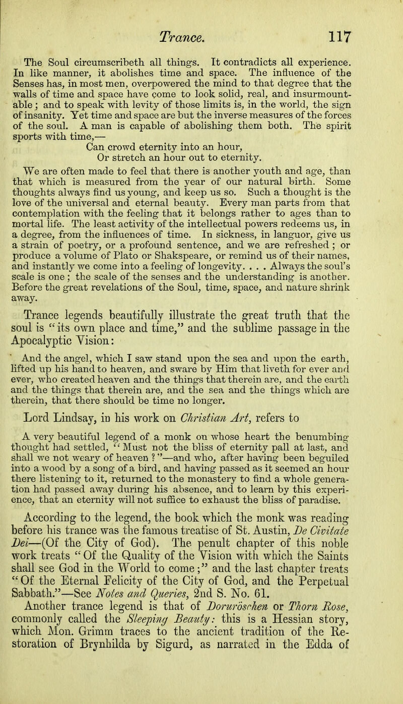 The Soul circumscribeth all things. It contradicts all experience. In like manner, it abolishes time and space. The influence of the Senses has, in most men, overpowered the mind to that degree that the walls of time and space have come to look solid, real, and insurmount- able ; and to speak with levity of those limits is, in the world, the sign of insanity. Yet time and space are but the inverse measures of the forces of the soul. A man is capable of abolishing them both. The spirit sports with time,— Can crowd eternity into an hour, Or stretch an hour out to eternity. We are often made to feel that there is another youth and age, than that which is measured from the year of our natural birth. Some thoughts always find us young, and keep us so. Such a thought is the love of the universal and eternal beauty. Every man parts from that contemplation with the feeling that it belongs rather to ages than to mortal life. The least activity of the intellectual powers redeems us, in a degree, from the influences of time. In sickness, in languor, give us a strain of poetry, or a profound sentence, and we are refreshed ; or produce a volume of Plato or Shakspeare, or remind us of their names, and instantly we come into a feeling of longevity. . . . Always the soul's scale is one ; the scale of the senses and the understanding is another. Before the great revelations of the Soul, time, space, and nature shrink away. Trance legends beautifully illustrate the great truth that the soul is its own place and time, and the sublime passage in the Apocalyptic Yision: And the angel, which I saw stand upon the sea and upon the earth, lifted up his hand to heaven, and sware by Him that liveth for ever and ever, who created heaven and the things that therein are, and the earth and the things that therein are, and the sea and the things which are therein, that there should be time no longer. Lord Lindsay, in his work on Christian Art, refers to A very beautiful legend of a monk on whose heart the benumbing thought had settled, Must not the bliss of eternity pall at last, and shall we not weary of heaven ? —and who, after having been beguiled into a wood by a song of a bird, and having passed as it seemed an hour there listening to it, returned to the monastery to find a whole genera- tion had passed away during his absence, and to learn by this experi- ence, that an eternity will not suffice to exhaust the bliss of paradise. According to the legend, the book which the monk was reading before his trance was the famous treatise of St. Austin, Be Civitate Dei—(Of the City of God). The penult chapter of this noble work treats  Of the Quality of the Yision with which the Saints shall see God in the World to come; and the last chapter treats Of the Eternal Felicity of the City of God, and the Perpetual Sabbath.—See Notes and Queries, 2nd S. No. 61. Another trance legend is that of Borurbschen or Thorn Rose, commonly called the Sleeping Beauty: this is a Hessian story, which Mon. Grimm traces to the ancient tradition of the Re- storation of Brynhilda by Sigurd, as narrated in the Edda of