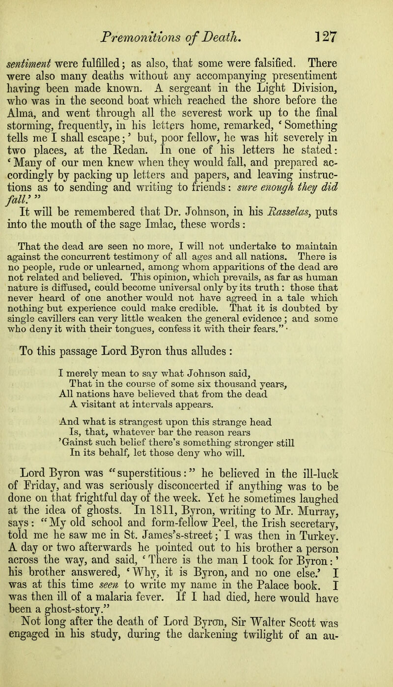 sentiment were fulfilled; as also, that some were falsified. There were also many deaths without any accompanying presentiment having been made known. A sergeant in the Light Division, who was in the second boat which reached the shore before the Alma, and went through all the severest work up to the final storming, frequently, in his letters home, remarked, ' Something tells me I shall escape;' but, poor fellow, he was hit severely in two places, at the Redan. In one of his letters he stated: ' Many of our men knew when they would fall, and prepared ac- cordingly by packing up letters and papers, and leaving instruc- tions as to sending and writing: to friends: sure enough they did fall!  It will be remembered that Dr. Johnson, in his Rasselas, puts into the mouth of the sage Imlac, these words: That the dead are seen no more, I will not undertake to maintain against the concurrent testimony of all ages and all nations. There is no people, rude or unlearned, among whom apparitions of the dead are not related and believed. This opinion, which prevails, as far as human nature is diffused, could become universal only by its truth: those that never heard of one another would not have agreed in a tale which nothing but experience could make credible. That it is doubted by single cavillers can very little weaken the general evidence ; and some who deny it with their tongues, confess it with their fears. • To this passage Lord Byron thus alludes : I merely mean to say what Johnson said, That in the course of some six thousand years, All nations have believed that from the dead A visitant at intervals appears. And what is strangest upon this strange head Is, that, whatever bar the reason rears 'Gainst such belief there's something stronger still In its behalf, let those deny who will. Lord Byron was  superstitious: he believed in the ill-luck of Friday, and was seriously disconcerted if anything was to be done on that frightful day of the week. Yet he sometimes laughed at the idea of ghosts. In 1811, Byron, writing to Mr. Murray, says :  My old school and form-fellow Peel, the Irish secretary, told me he saw me in St. Janies'VstreetI was then in Turkey. A day or two afterwards he pointed out to his brother a person across the way, and said, c There is the man I took for Byron:' his brother answered, ' Why, it is Byron, and no one else/ I was at this time seen to write my name in the Palace book. I was then ill of a malaria fever. If I had died, here would have been a ghost-story.5' Not long after the death of Lord Byron, Sir Walter Scott was engaged in his study, during the darkening twilight of an au-