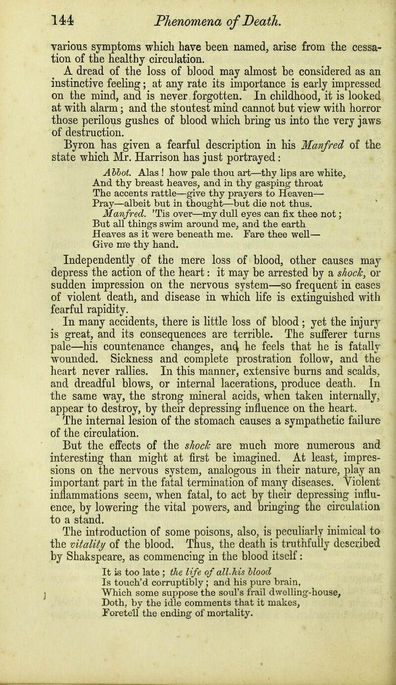 various symptoms which have been named, arise from the cessa- tion of the healthy circulation. A dread of the loss of blood may almost be considered as an instinctive feeling; at any rate its importance is early impressed on the mind, and is never forgotten. In childhood, it is looked at with alarm; and the stoutest mind cannot but view with horror those perilous gushes of blood which bring us into the very jaws of destruction. Byron has given a fearful description in his Manfred of the state which Mr. Harrison has just portrayed: Abbot. Alas ! how pale thou art—thy hps are white, And thy breast heaves, and in thy gasping throat The accents rattle—give thy prayers to Heaven— Pray—albeit but in thought—but die not thus. Manfred. 'Tis over—my dull eyes can fix thee not; But all things swim around me, and the earth Heaves as it were beneath me. Fare thee well— Give me thy hand. Independently of the mere loss of blood, other causes may depress the action of the heart: it may be arrested by a shock, or sudden impression on the nervous system—so frequent in cases of violent death, and disease in which life is extinguished with fearful rapidity. In many accidents, there is little loss of blood ; yet the injury is great, and its consequences are terrible. The sufferer turns pale—his countenance changes, and; he feels that he is fatally wounded. Sickness and complete prostration follow, and the heart never rallies. In this manner, extensive burns and scalds, and dreadful blows, or internal lacerations, produce death. In the same way, the strong mineral acids, when taken internally, appear to destroy, by their depressing influence on the heart. The internal lesion of the stomach causes a sympathetic failure of the circulation. But the effects of the shock are much more numerous and interesting than might at first be imagined. At least, impres- sions on the nervous system, analogous in their nature, play an important part in the fatal termination of many diseases. Violent inflammations seem, when fatal, to act by their depressing influ- ence, by lowering the vital powers, and bringing the circulation to a stand. The introduction of some poisons, also, is peculiarly inimical to the vitality of the blood. Thus, the death is truthfully described by Shakspeare, as commencing in the blood itself: It is too late ; the life of all, Ms blood Is touch'd corruptibly; and his pure brain, Which some suppose the soul's frail dwelling-house, Doth, by the idle comments that it makes, Foretell the ending of mortality.