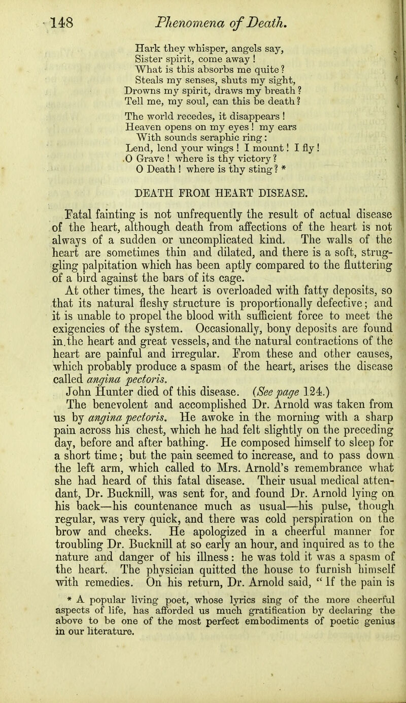 Hark they whisper, angels say, Sister spirit, come away ! What is this absorbs me quite ? Steals my senses, shuts my sight, Drowns my spirit, draws my breath ? Tell me, my soul, can this be death ? The world recedes, it disappears ! Heaven opens on my eyes ! my ears With sounds seraphic ring: Lend, lend your wings ! I mount! I fly ! .0 Grave ! where is thy victory? 0 Death ! where is thy sting ? * DEATH FROM HEART DISEASE. Tatal fainting is not unfrequently the result of actual disease of the heart, although death from affections of the heart is not always of a sudden or uncomplicated kind. The walls of the heart are sometimes thin and dilated, and there is a soft, strug- gling palpitation which has been aptly compared to the fluttering of a bird against the bars of its cage. At other times, the heart is overloaded with fatty deposits, so that its natural fleshy structure is proportionally defective; and it is unable to propel the blood with sufficient force to meet the exigencies of the system. Occasionally, bony deposits are found in. the heart and great vessels, and the natural contractions of the heart are painful and irregular. Erom these and other causes, which probably produce a spasm of the heart, arises the disease called angina 'pectoris. John Hunter died of this disease. {See page 124.) The benevolent and accomplished Dr. Arnold was taken from us by angina pectoris. He awoke in the morning with a sharp pain across bis chest, which he had felt slightly on the preceding day, before and after bathing. He composed himself to sleep for a short time; but the pain seemed to increase, and to pass down the left arm, which called to Mrs. Arnold's remembrance what she had heard of this fatal disease. Their usual medical atten- dant, Dr. Bucknill, was sent for, and found Dr. Arnold lying on his back—his countenance much as usual—his pulse, though regular, was very quick, and there was cold perspiration on the brow and cheeks. He apologized in a cheerful manner for troubling Dr. Bucknill at so early an hour, and inquired as to the nature and danger of his illness: he was told it was a spasm of the heart. The physician quitted the house to furnish himself with remedies. On his return, Dr. Arnold said, C£ If the pain is * A popular living poet, whose lyrics sing of the more cheerful aspects of life, has afforded us much gratification by declaring the above to be one of the most perfect embodiments of poetic genius in our literature.