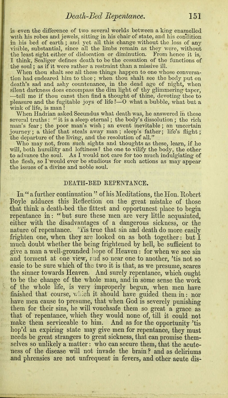 is even the difference of two several worlds between a king enamelled ■with his robes and jewels, sitting in his chair of state, and his con'dition in his bed of earth; and yet all this change without the loss of any visible, substantial, since all the limbs remain as they were, without the least sight either of dislocation or diminution. From hence it is, I think, Scahger defines death to be the cessation of the functions of the soul; as if it were rather a restraint than a missive ill. When thou shalt see all these things happen to one whose conversa- tion had endeared him to thee ; when thou shalt see the body put on death's sad and ashy countenance, in the dead age of night, when silent darkness does encompass the dim light of thy glimmering taper, —tell me if thou canst then find a thought of thine, devoting thee to pleasure and the fugitable joys of life?—0 what a bubble, what but a wink of life, is man ! When Hadrian asked Secundus what death was, he answered in these several truths :  it is a sleep eternal; the body's dissolution ; the i-ich man's fear; the poor man's wish; an event inevitable; an uncertain journey; a thief that steals away man; sleep's father; life's flight; the departure of the living, and the resolution of all. Who may not, from such sights and thoughts as these, learn, if he will, both humility and loftiness ? the one to vilify the body, the other to advance the soul. As I would not care for too much indulgiating of the flesh, so I 'would ever be studious for such actions as may appear the issues of a divine and noble soul. DEATH-BED REPENTANCE. In  a further continuation  of his Meditations, the Hon. Robert Boyle adduces this Reflection on the great mistake of those that think a death-bed the fittest and opportunest place to begin repentance in:  but sure these men are very little acquainted, either with the disadvantages of a dangerous sickness, or the nature of repentance. 'Tis true that sin and death do more easily frighten one, when they are looked on as both together: but I much doubt whether the being frightened by hell, be sufficient to give a man a well-grounded hope of Heaven : for when we see sin and torment at one view, and so near one to another, 'tis not so easie to be sure which of the two it is that, as we presume, scares the sinner towards Heaven. And surely repentance, which ought to be the change of the whole man, and in some sense the work of the whole life, is very improperly begun, when men have finished that course, which it should have guided them in: nor have men cause to presume, that when God is severely punishing them for their sins, he will vouchsafe them so great a grace as that of repentance, which they would none of, till it could not make them serviceable to him. And as for the opportunity 'tis hop'd an expiring state may give men for repentance, they must needs be great strangers to great sickness, that can promise them- selves so unlikely a matter: who can secure them, that the acute- ness of the disease will not invade the brain ? and as deliriums and phrensies are not unfrequent in fevers, and other acute dis-