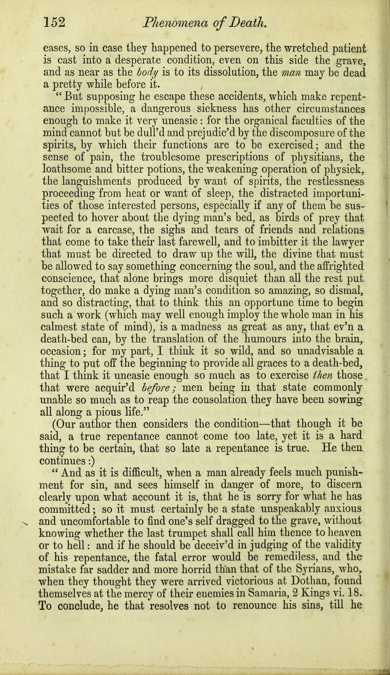 eases, so in case they happened to persevere, the wretched patient is cast into a desperate condition, even on this side the grave, and as near as the body is to its dissolution, the man may be dead a pretty while before it.  But supposing he escape these accidents, which make repent- ance impossible, a dangerous sickness has other circumstances enough to make it very uneasie: for the organical faculties of the mind cannot but be dull'd and prejudic'd by the discomposure of the spirits, by which their functions are to be exercised; and the sense of pain, the troublesome prescriptions of physitians, the loathsome and bitter potions, the weakening operation of physick, the languishments produced by want of spirits, the restlessness proceeding from heat or want of sleep, the distracted importuni- ties of those interested persons, especially if any of them be sus- pected to hover about the dying man's bed, as birds of prey that wait for a carcase, the sighs and tears of friends and relations that come to take their last farewell, and to imbitter it the lawyer that must be directed to draw up the will, the divine that must be allowed to say something concerning the soul, and the affrighted conscience, that alone brings more disquiet than all the rest put together, do make a dying man's condition so amazing, so dismal, and so distracting, that to think this an opportune time to begin such a work (which may well enough imploy the whole man in his calmest state of mind), is a madness as great as any, that ev'n a death-bed can, by the translation of the humours into the brain, occasion; for my part, I think it so wild, and so unadvisable a thing to put off the beginning to provide all graces to a death-bed, that I think it uneasie enough so much as to exercise then those that were acquir'd before; men being in that state commonly unable so much as to reap the consolation they have been sowing all along a pious life. (Our author then considers the condition—that though it be said, a true repentance cannot come too late, yet it is a hard thing to be certain, that so late a repentance is true. He then continues:)  And as it is difficult, when a man already feels much punish- ment for sin, and sees himself in danger of more, to discern clearly upon what account it is, that he is sorry for what he has committed; so it must certainly be a state unspeakably anxious and uncomfortable to find one's self dragged to the grave, without knowing whether the last trumpet shall call him thence to heaven or to hell: and if he should be deceiv'd in judging of the validity of his repentance, the fatal error would be remediless, and the mistake far sadder and more horrid than that of the Syrians, who, when they thought they were arrived victorious at Dothan, found themselves at the mercy of their enemies in Samaria, 2 Kings yi. 18. To conclude, he that resolves not to renounce his sins, till he