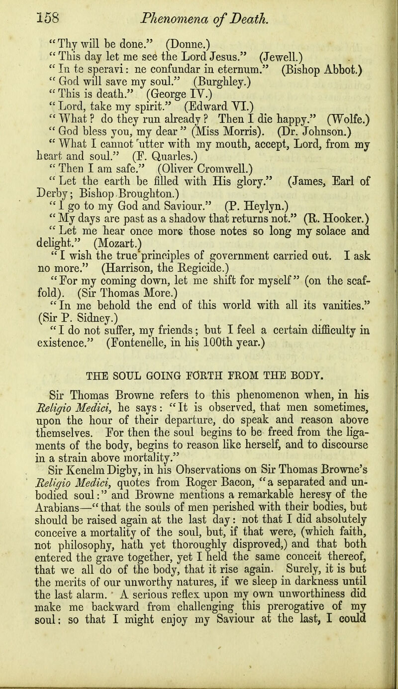  Thy will be done. (Donne.)  This day let me see the Lord Jesus. (Jewell.)  In te speravi: ne confundar in eternum. (Bishop Abbot.) cc God will save my soul. (Burghley.)  This is death. (George IY.)  Lord, take my spirit. (Edward VI.)  What ? do they run already ? Then I die happy. (Wolfe.)  God bless you, my dear  (Miss Morris). (Dr. Johnson.)  What I cannot rutter with my month, accept, Lord, from my heart and soul. (E. Quarles.)  Then I am safe. (Oliver Cromwell.)  Let the earth be filled with His glory. (James, Earl of Derby; Bishop.Broughton.)  I go to my God and Saviour. (P. Heylyn.)  My days are past as a shadow that returns not. (R. Hooker.)  Let me hear once more those notes so long my solace and delight.5; (Mozart.)  I wish the trueprineiples of government carried out. I ask no more. (Harrison, the Regicide.)  Eor my coming down, let me shift for myself (on the scaf- fold). (Sir Thomas More.) In me behold the end of this world with all its vanities. (Sir P. Sidney.)  I do not suffer, my friends ; but I feel a certain difficulty in existence. (Eontenelle, in his 100th year.) THE SOUL GOING FORTH FROM THE BODY. Sir Thomas Browne refers to this phenomenon when, in his Religio Medici, he says:  It is observed, that men sometimes, upon the hour of their departure, do speak and reason above themselves. Eor then the soul begins to be freed from the liga- ments of the body, begins to reason like herself, and to discourse in a strain above mortality. Sir Kenelm Digby, in his Observations on Sir Thomas Browne's Religio Medici, quotes from Roger Bacon,  a separated and un- bodied soul: and Browne mentions a remarkable heresy of the Arabians— that the souls of men perished with their bodies, but should be raised again at the last day: not that I did absolutely conceive a mortality of the soul, but, if that were, (which faith, not philosophy, hath yet thoroughly disproved,) and that both entered the grave together, yet I held the same conceit thereof, that we all do of the body, that it rise again. _ Surely, it is but the merits of our unworthy natures, if we sleep in darkness until the last alarm. A serious reflex upon my own unworthiness did make me backward from challenging this prerogative of my soul; so that I might enjoy my Saviour at the last, I could