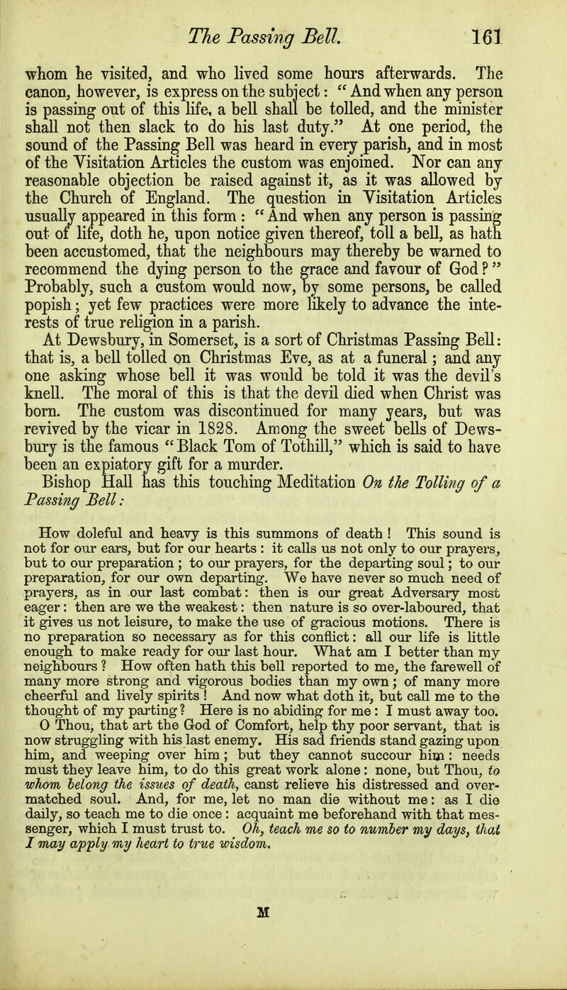 whom lie visited, and who lived some hours afterwards. The canon, however, is express on the subject:  And when any person is passing out of this life, a bell shall be tolled, and the minister shall not then slack to do his last duty. At one period, the sound of the Passing Bell was heard in every parish, and in most of the Visitation Articles the custom was enjoined. Nor can any reasonable objection be raised against it, as it was allowed by the Church of England. The question in Visitation Articles usually appeared in this form :  And when any person is passing out of life, doth he, upon notice given thereof, toll a bell, as hath been accustomed, that the neighbours may thereby be warned to recommend the dying person to the grace and favour of God ?  Probably, such a custom would now, by some persons, be called popish; yet few practices were more likely to advance the inte- rests of true religion in a parish. At Dewsbury, in Somerset, is a sort of Christmas Passing Bell: that is, a bell tolled on Christmas Eve, as at a funeral; and any one asking whose bell it was would be told it was the devil's knell. The moral of this is that the devil died when Christ was born. The custom was discontinued for many years, but was revived by the vicar in 1828. Among the sweet bells of Dews- bury is the famous  Black Tom of Tothill, which is said to have been an expiatory gift for a murder. Bishop Hall has this touching Meditation On the Tolling of a Passing Bell: How doleful and heavy is this summons of death ! This sound is not for our ears, but for our hearts : it calls us not only to our prayers, but to our preparation ; to our prayers, for the departing soul; to our preparation, for our own departing. We have never so much need of prayers, as in our last combat: then is our great Adversary most eager: then are we the weakest: then nature is so over-laboured, that it gives us not leisure, to make the use of gracious motions. There is no preparation so necessary as for this conflict: all our life is little enough to make ready for our last hour. What am I better than my neighbours ? How often hath this bell reported to me, the farewell of many more strong and vigorous bodies than my own; of many more cheerful and lively spirits ! And now what doth it, but call me to the thought of my parting ? Here is no abiding for me: I must away too. 0 Thou, that art tbe God of Comfort, help thy poor servant, that is now struggling with his last enemy. His sad friends stand gazing upon him, and weeping over him; but they cannot succour him: needs must they leave him, to do this great work alone: none, but Thou, to whom belong the issues of death, canst relieve his distressed and over- matched soul. And, for me, let no man die without me: as I die daily, so teach me to die once : acquaint me beforehand with that mes- senger, which I must trust to. Oh, teach me so to number my days, that I may apply my heart to true wisdom. M