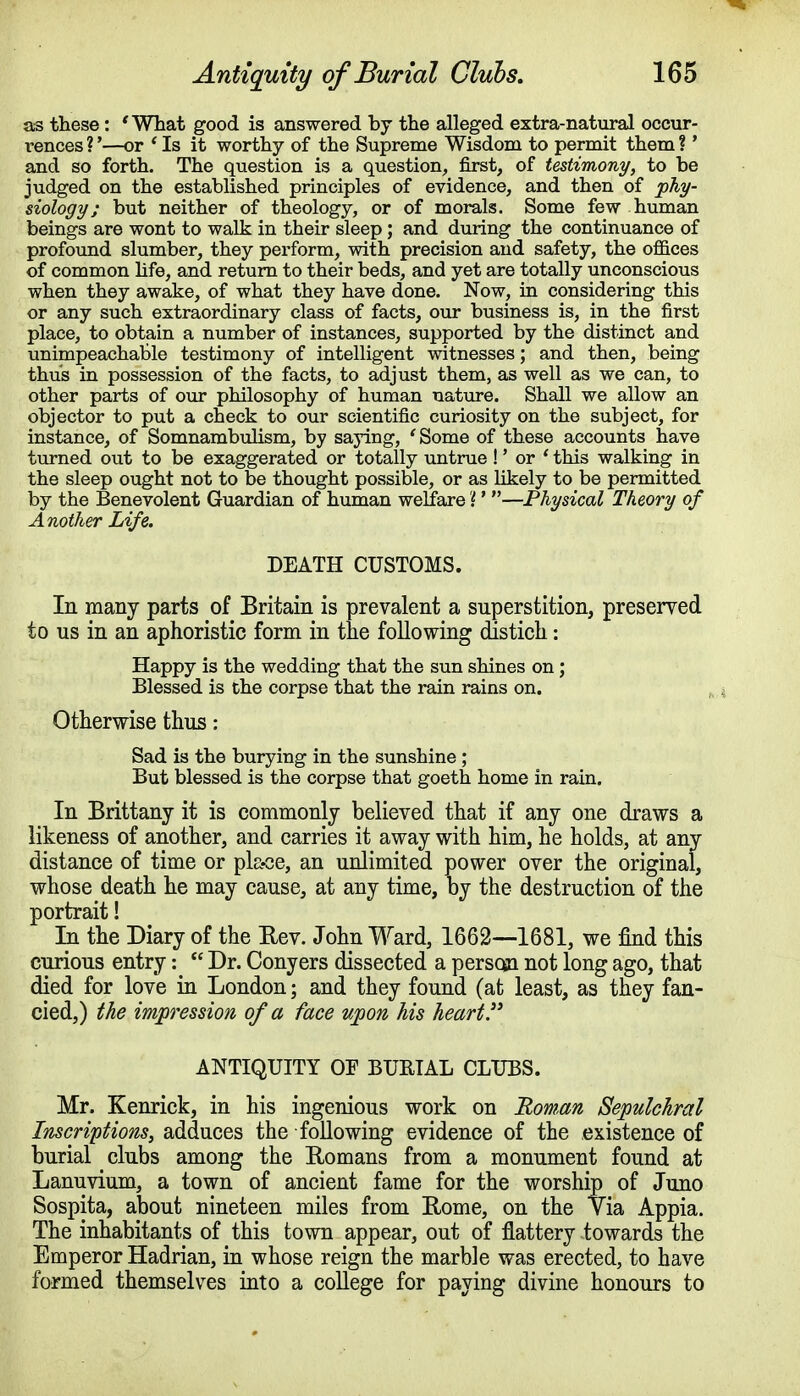 as these: 'What good is answered by the alleged extra-natural occur- rences ?'—or 1 Is it worthy of the Supreme Wisdom to permit them ?' and so forth. The question is a question, first, of testimony, to be judged on the established principles of evidence, and then of phy- siology; but neither of theology, or of morals. Some few human beings are wont to walk in their sleep; and during the continuance of profound slumber, they perform, with precision and safety, the offices of common life, and return to their beds, and yet are totally unconscious when they awake, of what they have done. Now, in considering this or any such extraordinary class of facts, our business is, in the first place, to obtain a number of instances, supported by the distinct and unimpeachable testimony of intelligent witnesses; and then, being thus in possession of the facts, to adjust them, as well as we can, to other parts of our philosophy of human nature. Shall we allow an objector to put a check to our scientific curiosity on the subject, for instance, of Somnambulism, by saying, 'Some of these accounts have turned out to be exaggerated or totally untrue !' or ' this walking in the sleep ought not to be thought possible, or as likely to be permitted by the Benevolent Guardian of human welfare %'—Physical Theory of Another Life. DEATH CUSTOMS. In many parts of Britain is prevalent a superstition, preserved to us in an aphoristic form in the following distich: Happy is the wedding that the sun shines on; Blessed is the corpse that the rain rains on. Otherwise thus: Sad is the burying in the sunshine ; But blessed is the corpse that goeth home in rain. In Brittany it is commonly believed that if any one draws a likeness of another, and carries it away with him, he holds, at any distance of time or place, an unlimited power over the original, whose death he may cause, at any time, by the destruction of the portrait! In the Diary of the Rev. John Ward, 1662—1681, we find this curious entry:  Dr. Conyers dissected a person not long ago, that died for love in London; and they found (at least, as they fan- cied,) the impression of a face upon Ms heart. ANTIQUITY OF BURIAL CLUBS. Mr. Kenrick, in his ingenious work on Roman Sepulchral Inscriptions, adduces the following evidence of the existence of burial clubs among the Romans from a monument found at Lanuvium, a town of ancient fame for the worship of Juno Sospita, about nineteen miles from Rome, on the Yia Appia. The inhabitants of this town appear, out of flattery towards the Emperor Hadrian, in whose reign the marble was erected, to have formed themselves into a college for paying divine honours to