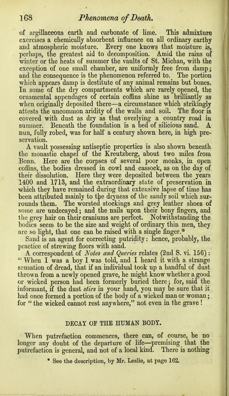 of argillaceous earth and carbonate of lime. This admixture exercises a chemically absorbent influence on all ordinary earthy and atmospheric moisture. Every one knows that moisture is, perhaps, the greatest aid to decomposition. Amid the rains of winter or the heats of summer the vaults of St. Michan, with the exception of one small chamber, are uniformly free from damp; and the consequence is the phenomenon referred to. The portion which appears damp is destitute of any animal remains but bones. Iu some of the dry compartments which are rarely opened, the ornamental appendages of certain coffins shine as brilliantly as when originally deposited there—a circumstance which strikingly attests the uncommon aridity of the walls and soil. The floor is covered with dust as dry as that overlying a country road in summer. Beneath the foundation is a bed of silicious sand. A nun, fully robed, was for half a century shown here, in high pre- servation. A vault possessing antiseptic properties is also shown beneath the monastic chapel of the Kreutzberg, about two miles from Bonn. Here are the corpses of several poor monks, in open coffins, the bodies dressed in cowl and cassock, as on the day of their dissolution. Here they were deposited between the years 1400 and 1713, and the extraordinary state of preservation in which they have remained during that extensive lapse of time has been attributed mainly to tye dryness of the sandy soil which sur- rounds them. The worsted stockings and grey leather shoes of some are undecayed; and the nails upon their bony fingers, and the grey hair on their craniums are perfect. Notwithstanding the bodies seem to be the size and weight of ordinary thin men, they are so light, that one can be raised with a single finger.* Sand is an agent for correcting putridity: hence, probably, the practice of strewing floors with sand. A correspondent of Notes and Queries relates (2nd S. vi. 156):  When I was a boy I was told, and I heard it with a strange sensation of dread, that if an individual took up a handful of dust thrown from a newly opened grave, he might know whether a good or wicked person had been formerly buried there; for, said the informant, if the dust stirs in your hand, you may be sure that it had once formed a portion of the body of a wicked man or woman; for  the wicked cannot rest anywhere, not even in the grave! DECAY OF THE HUMAN BODY. When putrefaction commences, there can, of course, be no longer any doubt of the departure of life—premising that the putrefaction is general, and not of a local kind. There is nothing * See the description, by Mr. Leslie, at page 162.