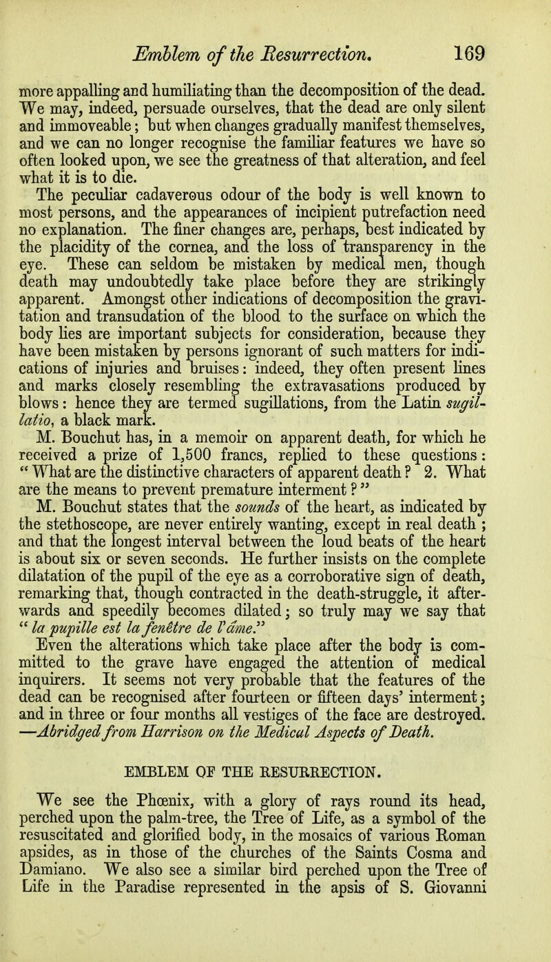 more appalling and humiliating than the decomposition of the dead. We may, indeed, persuade ourselves, that the dead are only silent and immoveable; out when changes gradually manifest themselves, and we can no longer recognise the familiar features we have so often looked upon, we see the greatness of that alteration, and feel what it is to die. The peculiar cadaverous odour of the body is well known to most persons, and the appearances of incipient putrefaction need no explanation. The finer changes are, perhaps, oest indicated by the placidity of the cornea, and the loss of transparency in the eye. These can seldom be mistaken by medical men, though death may undoubtedly take place before they are strikingly apparent. Amongst other indications of decomposition the gravi- tation and transudation of the blood to the surface on which the body lies are important subjects for consideration, because they have been mistaken by persons ignorant of such matters for indi- cations of injuries and bruises: indeed, they often present lines and marks closely resembling the extravasations produced by blows: hence they are termed sugillations, from the Latin sugil- latio, a black mark. M. Bouchut has, in a memoir on apparent death, for which he received a prize of 1,500 francs, replied to these questions:  What are the distinctive characters of apparent death ? 2. What are the means to prevent premature interment ?  M. Bouchut states that the sounds of the heart, as indicated by the stethoscope, are never entirely wanting, except in real death ; and that the longest interval between the loud beats of the heart is about six or seven seconds. He further insists on the complete dilatation of the pupil of the eye as a corroborative sign of death, remarking that, though contracted in the death-struggle, it after- wards and speedily becomes dilated; so truly may we say that  la pupille est la fenetre de Fame. Even the alterations which take place after the body is com- mitted to the grave have engaged the attention of medical inquirers. It seems not very probable that the features of the dead can be recognised after fourteen or fifteen days' interment; and in three or four months all vestiges of the face are destroyed. —Abridged from Harrison on the Medical Aspects of Death. EMBLEM QE THE RESURRECTION. We see the Phoenix, with a glory of rays round its head, perched upon the palm-tree, the Tree of Life, as a symbol of the resuscitated and glorified body, in the mosaics of various Roman apsides, as in those of the churches of the Saints Cosma and Damiano. We also see a similar bird perched upon the Tree of Life in the Paradise represented in the apsis of S. Giovanni