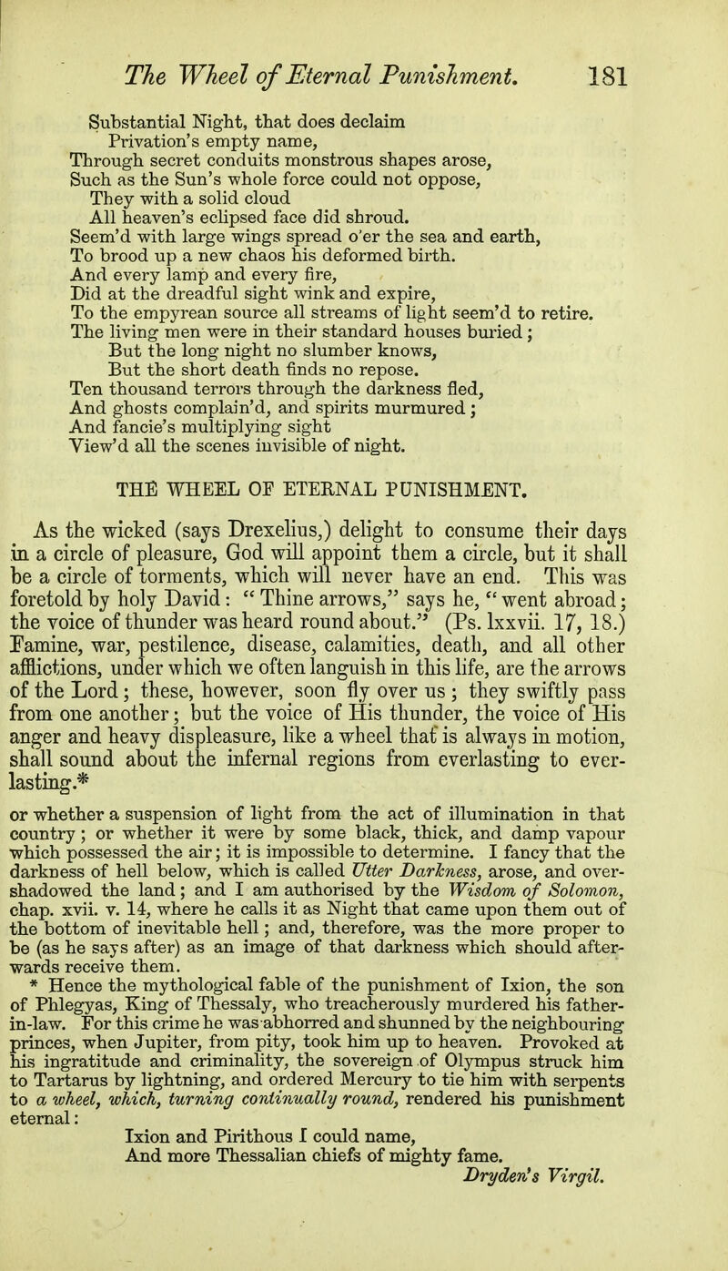 Substantial Night, that does declaim Privation's empty name, Through secret conduits monstrous shapes arose, Such as the Sun's whole force could not oppose, They with a solid cloud All heaven's eclipsed face did shroud. Seem'd with large wings spread o'er the sea and earth, To brood up a new chaos his deformed birth. And every lamp and every fire, Did at the dreadful sight wink and expire, To the empyrean source all streams of light seem'd to retire. The living men were in their standard houses buried; But the long night no slumber knows, But the short death finds no repose. Ten thousand terrors through the darkness fled, And ghosts complain'd, and spirits murmured; And fancie's multiplying sight View'd all the scenes invisible of night. THE WHEEL OF ETERNAL PUNISHMENT. As the wicked (says Drexelius,) delight to consume their days in a circle of pleasure, God will appoint them a circle, but it shall be a circle of torments, which will never have an end. This was foretold by holy David:  Thine arrows, says he,  went abroad; the voice of thunder was heard round about. (Ps. lxxvii. 17, 18.) Famine, war, pestilence, disease, calamities, death, and all other afflictions, under which we often languish in this life, are the arrows of the Lord; these, however, soon fly over us ; they swiftly pass from one another; but the voice of His thunder, the voice of His anger and heavy displeasure, like a wheel that is always in motion, shall sound about the infernal regions from everlasting to ever- lasting.* or whether a suspension of light from the act of illumination in that country ; or whether it were by some black, thick, and damp vapour which possessed the air; it is impossible to determine. I fancy that the darkness of hell below, which is called Utter Darkness, arose, and over- shadowed the land; and I am authorised by the Wisdom of Solomon, chap. xvii. v. 14, where he calls it as Night that came upon them out of the bottom of inevitable hell; and, therefore, was the more proper to be (as he says after) as an image of that darkness which should after- wards receive them. * Hence the mythological fable of the punishment of Ixion, the son of Phlegyas, King of Thessaly, who treacherously murdered his father- in-law. For this crime he was abhorred and shunned by the neighbouring princes, when Jupiter, from pity, took him up to heaven. Provoked at his ingratitude and criminality, the sovereign of Olympus struck him to Tartarus by lightning, and ordered Mercury to tie him with serpents to a wheel, which, turning continually round, rendered his punishment eternal: Ixion and Pirithous I could name, And more Thessalian chiefs of mighty fame. Dryden's Virgil.