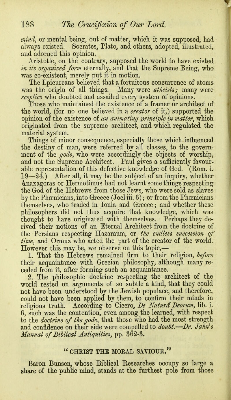 mind, or mental being, ont of matter, which it was supposed, had always existed. Socrates, Plato, and others, adopted, illustrated, and adorned this opinion. Aristotle, on the contrary, supposed the world to have existed in its organized form eternally, and that the Supreme Being, who was co-existent, merely put it in motion. The Epicureans believed that a fortuitous concurrence of atoms was the origin of all things. Many were atheists; many were sceptics who doubted and assailed every system of opinions. Those who maintained the existence of a framer or architect of the world, (for no one believed in a creator of it,) supported the opinion of the existence of an animating principle in matter, which originated from the supreme architect, and which regulated the material system. Things of minor consequence, especially those which influenced the destiny of man, were referred by all classes, to the govern- ment of the gods, who were accordingly the objects of worship, and not the Supreme Architect. Paul gives a sufficiently favour- able representation of this defective knowledge of God. (Rom. i. 19—24.) After all, it may be the subject of an inquiry, whether Anaxagoras or Hermotimus had not learnt some things respecting the God of the Hebrews from those Jews, who were sold as slaves by the Phoenicians, into Greece (Joel iii. 6); or from the Phoenicians themselves, who traded in Ionia and Greece; and whether these philosophers did not thus acquire that knowledge, which was thought to have originated with themselves. Perhaps they de- rived their notions of an Eternal Architect from the doctrine of the Persians respecting Hazaraum, or the endless succession of time, and Ormuz who acted the part of the creator of the world. However this may be, we observe on this topic,— 1. That the Hebrews remained firm to their religion, before their acquaintance with Grecian philosophy, although many re- ceded from it, after forming such an acquaintance. 2. The philosophic doctrine respecting the architect of the world rested on arguments of so subtle a kind, that they could not have been understood by the Jevvish populace, and therefore, could not have been applied by them, to confirm their minds in religious truth. According to Cicero, Be Naturd Deorum, lib. i. 6, such was the contention, even among the learned, with respect to the doctrine of the gods, that those who had the most strength and confidence on their side were compelled to doubt.—Dr. Jahn's Manual of Biblical Antiquities, pp. 362-3.  CHRIST THE MORAL SAVIOUR. Baron Bunsen, whose Biblical Researches occupy so large a share of the Dublic mind, stands at the furthest pole from those