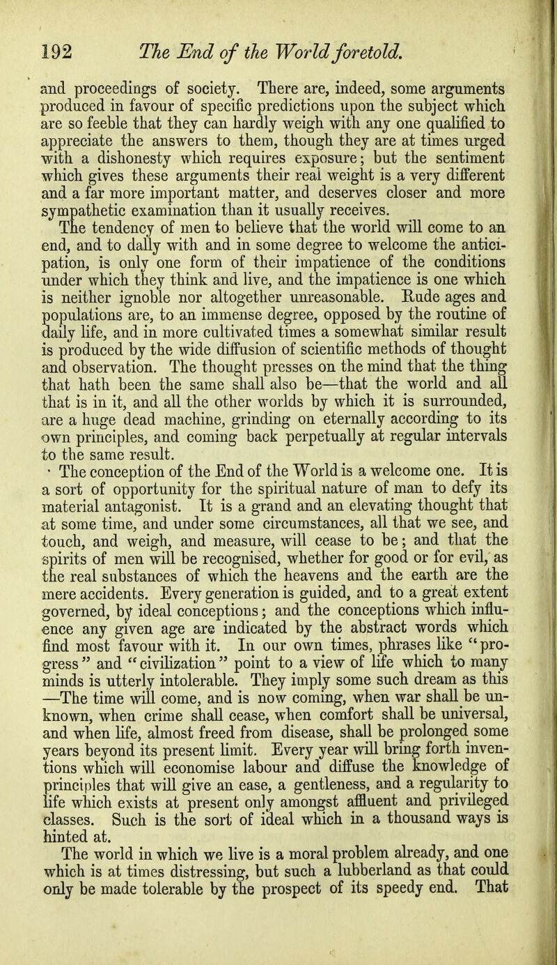 and proceedings of society. There are, indeed, some arguments produced in favour of specific predictions upon the subject which are so feeble that they can hardly weigh with any one qualified to appreciate the answers to them, though they are at times urged with a dishonesty which requires exposure; but the sentiment which gives these arguments their real weight is a very different and a far more important matter, and deserves closer and more sympathetic examination than it usually receives. The tendency of men to believe that the world will come to an end, and to dally with and in some degree to welcome the antici- pation, is only one form of their impatience of the conditions under which tuey think and live, and the impatience is one which is neither ignoble nor altogether unreasonable. Rude ages and populations are, to an immense degree, opposed by the routine of daily life, and in more cultivated times a somewhat similar result is produced by the wide diffusion of scientific methods of thought and observation. The thought presses on the mind that the thing that hath been the same shall also be—that the world and all that is in it, and all the other worlds by which it is surrounded, are a huge dead machine, grinding on eternally according to its own principles, and coming back perpetually at regular intervals to the same result. • The conception of the End of the World is a welcome one. It is a sort of opportunity for the spiritual nature of man to defy its material antagonist. It is a grand and an elevating thought that at some time, and under some circumstances, all that we see, and touch, and weigh, and measure, will cease to be; and that the spirits of men will be recognised, whether for good or for evil, as the real substances of which the heavens and the earth are the mere accidents. Every generation is guided, and to a great extent governed, by ideal conceptions; and the conceptions which influ- ence any given age are indicated by the abstract words which find most favour with it. In our own times, phrases like  pro- gress  and  civilization point to a view of life which to many minds is utterly intolerable. They imply some such dream as this —The time will come, and is now coming, when war shall be un- known, when crime shall cease, when comfort shall be universal, and when life, almost freed from disease, shall be prolonged some years beyond its present limit. Every year will bring forth inven- tions which will economise labour and diffuse the knowledge of principles that will give an ease, a gentleness, and a regularity to life which exists at present only amongst affluent and privileged classes. Such is the sort of ideal which in a thousand ways is hinted at. The world in which we live is a moral problem already, and one which is at times distressing, but such a lubberland as that could only be made tolerable by the prospect of its speedy end. That