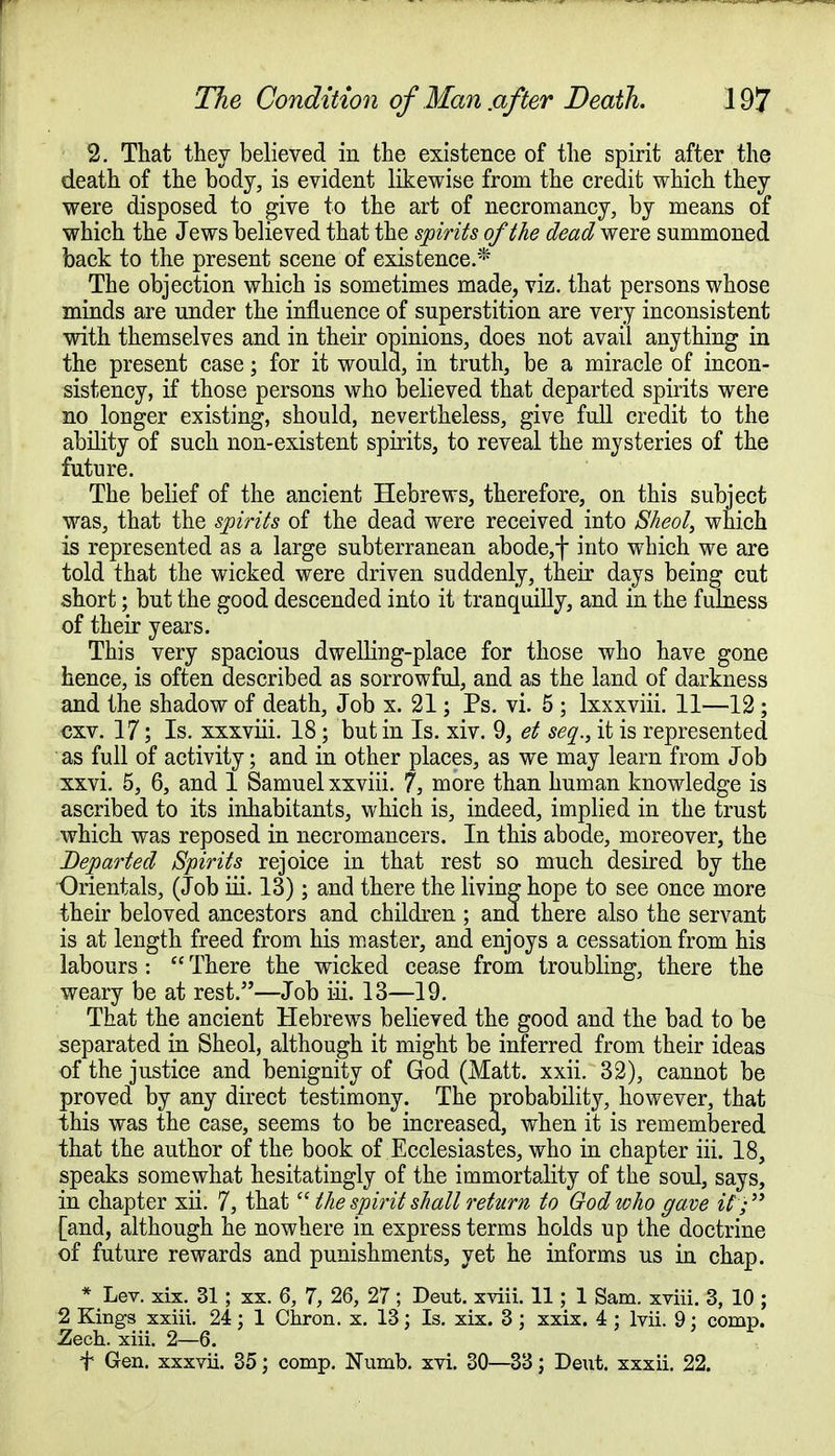 2. That they believed in the existence of the spirit after the death of the body, is evident likewise from the credit which they were disposed to give to the art of necromancy, by means of which the Jews believed that the spirits of the dead were summoned back to the present scene of existence.* The objection which is sometimes made, viz. that persons whose minds are under the influence of superstition are very inconsistent with themselves and in their opinions, does not avail anything in the present case; for it would, in truth, be a miracle of incon- sistency, if those persons who believed that departed spirits were no longer existing, should, nevertheless, give full credit to the ability of such non-existent spirits, to reveal the mysteries of the future. The belief of the ancient Hebrews, therefore, on this subject was, that the spirits of the dead were received into Sheol, which is represented as a large subterranean abode, f into which we are told that the wicked were driven suddenly, their days being cut short; but the good descended into it tranquilly, and in the fulness of their years. This very spacious dwelling-place for those who have gone hence, is often described as sorrowful, and as the land of darkness and the shadow of death, Job x. 21; Ps. vi. 5 ; lxxxviii. 11—12 ; cxv. 17; Is. xxxviii. 18; but in Is. xiv. 9, et sea., it is represented as full of activity; and in other places, as we may learn from Job xxvi. 5, 6, and 1 Samuel xxviii. 7, more than human knowledge is ascribed to its inhabitants, which is, indeed, implied in the trust which was reposed in necromancers. In this abode, moreover, the Departed Spirits rejoice in that rest so much desired by the Orientals, (Job iii. 13); and there the living hope to see once more their beloved ancestors and children ; and there also the servant is at length freed from his master, and enjoys a cessation from his labours :  There the wicked cease from troubling, there the weary be at rest.5'—Job iii. 13—19. That the ancient Hebrews believed the good and the bad to be separated in Sheol, although it might be inferred from their ideas of the justice and benignity of God (Matt. xxii. 32), cannot be proved by any direct testimony. The probability, however, that this was the case, seems to be increased, when it is remembered that the author of the book of Ecclesiastes, who in chapter iii. 18, speaks somewhat hesitatingly of the immortality of the soul, says, in chapter xii. 7, that the spirit shall return to God who gave if; [and, although he nowhere in express terms holds up the doctrine of future rewards and punishments, yet he informs us in chap. * Lev. xix. 31; xx. 6, 7, 26, 27; Deut. xviii. 11; 1 Sam. xriii. 3, 10 ; 2 Kings xxiii. 24; 1 Chron. x. 13; Is. xix. 3 ; xxix. 4 ; lvii. 9: corap. Zech. xiii. 2—6. f Gen. xxxvii. 35; comp. Numb. xvi. 30—33; Dent, xxxii. 22.