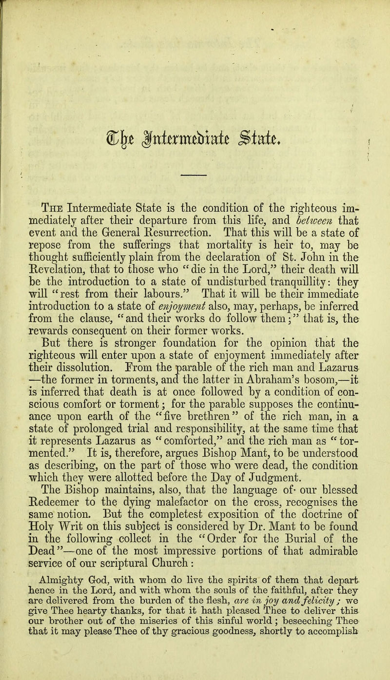 Cjxe Jfntenmbiate S>Mz. The Intermediate State is the condition of the righteous im- mediately after their departure from this life, and between that event and the General Resurrection. That this will be a state of repose from the sufferings that mortality is heir to, may be thought sufficiently plain from the declaration of St. John in the Revelation, that to those who  die in the Lord, their death will be the introduction to a state of undisturbed tranquillity: they will rest from their labours. That it will be their immediate introduction to a state of enjoyment also, may, perhaps, be inferred from the clause,  and their works do follow them; that is, the rewards consequent on their former works. But there is stronger foundation for the opinion that the righteous will enter upon a state of enjoyment immediately after their dissolution. Erom the parable of the rich man and Lazarus —the former in torments, and the latter in Abraham's bosom,—it is inferred that death is at once followed by a condition of con- scious comfort or torment; for the parable supposes the continu- ance upon earth of the five brethren of the rich man, in a state of prolonged trial and responsibility, at the same time that it represents Lazarus as  comforted, and the rich man as  tor- mented. It is, therefore, argues Bishop Mant, to be understood as describing, on the part of those who were dead, the condition which they were allotted before the Day of Judgment. The Bishop maintains, also, that the language of- our blessed Redeemer to the dying malefactor on the cross, recognises the same notion. But the completest exposition of the doctrine of Holy Writ on this subject is considered by Dr. Mant to be found in the following collect in the Order for the Burial of the Dead—one of the most impressive portions of that admirable service of our scriptural Church: Almighty God, with whom do live the spirits of them that depart hence in the Lord, and with whom the souls of the faithful, after they are delivered from the burden of the flesh, are in joy and felicity; we give Thee hearty thanks, for that it hath pleased Thee to deliver this our brother out of the miseries of this sinful world ; beseeching Thee that it may please Thee of thy gracious goodness, shortly to accomplish