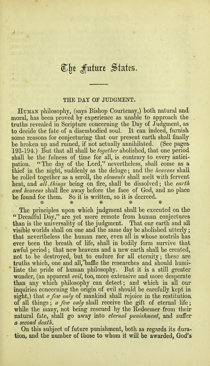 THE DAY OF JUDGMENT. Human philosophy, (says Bishop Courtenay,) both natural and moral, has been proved by experience as unable to approach the truths revealed in Scripture concerning the Day of Judgment^as to decide the fate of a disembodied soul. It can indeed, furnish some reasons for conjecturing that our present earth shall finally be broken up and ruined, if not actually annihilated. (See pages 193-194.) But that all shall be together abolished, that one period shall be the fulness of time for all, is contrary to every antici- pation. The day of the Lord, nevertheless, shall come as a thief in the night, suddenly as the deluge; and the heavens shall be rolled together as a scroll, the elements shall melt with fervent heat, and all .things being on fire, shall be dissolved; the earth and heavens shall flee away before the face of God, and no place be found for them. So it is written, so it is decreed. ***** The principles upon which judgment shall be executed on the  Dreadful Day/5 are yet more remote from human conjectures than is the universality of the judgment. That our earth and all visible worlds shall on one and the same day be abolished utterly; that nevertheless the human race, even all in whose nostrils has ever been the breath of life, shall in bodily form survive that awful period; that new heavens and a new earth shall be created, not to be destroyed, but to endure for all eternity; these are truths which, one and all, Tmfne the researches and should humi- 1 liate the pride of human philosophy. But it is a still greater wonder, (an apparent evil, too, more extensive and more desperate than any which philosophy can detect; and. which in all our inquiries concerning the origin of evil should be carefully kept in sight,) that a few only of mankind shall rejoice in the restitution of all things; a few only shall receive the gift of eternal life; while the many, not being rescued by the Redeemer from their natural fate, shall go away into eternal 'punishment, and suffer a second death. On this subject of future punishment, both as regards its dura- tion, and the number of those to whom it will be awarded, God's