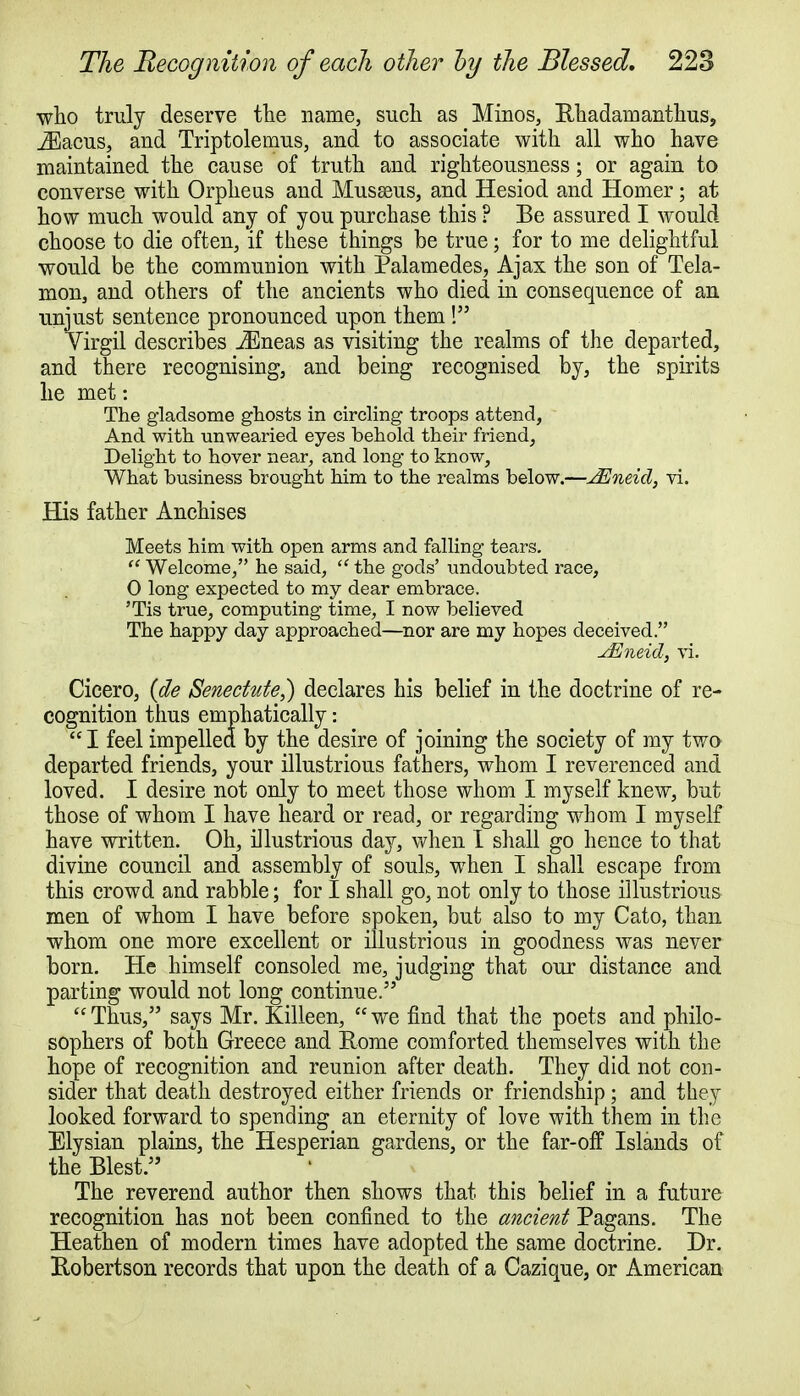 who truly deserve the name, such as Minos, Hhadamanthus, JEacus, and Triptolemus, and to associate with all who have maintained the cause of truth and righteousness; or again to converse with Orpheus and Musseus, and Hesiod and Homer; at how much would any of you purchase this ? Be assured I would choose to die often, if these things be true; for to me delightful would be the communion with Palamedes, Ajax the son of Tela- mon, and others of the ancients who died in consequence of an unjust sentence pronounced upon them ! Yirgil describes JEneas as visiting the realms of the departed, and there recognising, and being recognised by, the spirits he met: The gladsome ghosts in circling troops attend, And with unwearied eyes behold their friend, Delight to hover near, and long to know, What business biwght him to the realms below.—JEneid, vi. His father Anchises Meets him with open arms and falling tears.  Welcome, he said,  the gods' undoubted race, 0 long expected to my dear embrace. 'Tis true, computing time, I now believed The happy day approached—nor are my hopes deceived. vEneid, vi. Cicero, (de Senectute,) declares his belief in the doctrine of re- cognition thus emphatically: I feel impelled by the desire of joining the society of my two departed friends, your illustrious fathers, whom I reverenced and loved. I desire not only to meet those whom I myself knew, but those of whom I have heard or read, or regarding whom I myself have written. Oh, illustrious day, when I shall go hence to that divine council and assembly of souls, when I shall escape from this crowd and rabble; for I shall go, not only to those illustrious men of whom I have before spoken, but also to my Cato, than whom one more excellent or illustrious in goodness was never born. He himself consoled me, judging that our distance and parting would not long continue.  Thus, says Mr. Killeen,  we find that the poets and philo- sophers of both Greece and Rome comforted themselves with the hope of recognition and reunion after death. They did not con- sider that death destroyed either friends or friendship; and they looked forward to spending an eternity of love with them in the Elysian plains, the Hesperian gardens, or the far-off Islands of the Blest. The reverend author then shows that this belief in a future recognition has not been confined to the ancient Pagans. The Heathen of modern times have adopted the same doctrine. Dr. Robertson records that upon the death of a Cazique, or American