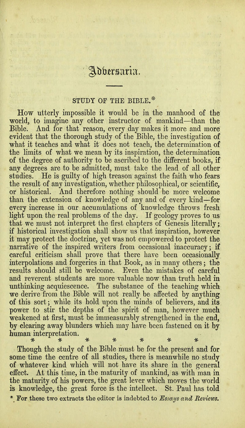 STUDY OF THE BIBLE.* How utterly impossible it would be in the manhood of the world, to imagine any other instructor of mankind—than the Bible. And for that reason, every day makes it more and more evident that the thorough study of the Bible, the investigation of what it teaches and what it does not teach, the determination of the limits of what we mean by its inspiration, the determination of the degree of authority to be ascribed to the different books, if any degrees are to be admitted, must take the lead of all other studies. He is guilty of high treason against the faith who fears the result of any investigation, whether philosophical, or scientific, or historical. And therefore nothing should be more welcome than the extension of knowledge of any and of every kind—for every increase in our accumulations of knowledge throws fresh light upon the real problems of the day. If geology proves to us that we must not interpret the first chapters of Genesis literally; if historical investigation shall show us that inspiration, however it may protect the doctrine, yet was not empowered to protect the narrative of the inspired writers from occasional inaccuracy; if careful criticism shall prove that there have been occasionally interpolations and forgeries in that Book, as in many others; the results should still be welcome. Even the mistakes of careful and reverent students are more valuable now than truth held in unthinking acquiescence. The substance of the teaching which we derive from the Bible will not really be affected by anything of this sort; while its hold upon the minds of believers, and its power to stir the depths of the spirit of man, however much weakened at first, must be immeasurably strengthened in the end, by clearing away blunders which may have been fastened on it by human interpretation. * # * # *• #■ * Though the study of the Bible must be for the present and for some time the centre of all studies, there is meanwhile no study of whatever kind which will not have its share in the general effect. At this time, in the maturity of mankind, as with man in the maturity of his powers, the great lever which moves the world is knowledge, the great force is the intellect. St. Paul has told *_ For these two extracts the editor is indebted to Essays and Reviews.