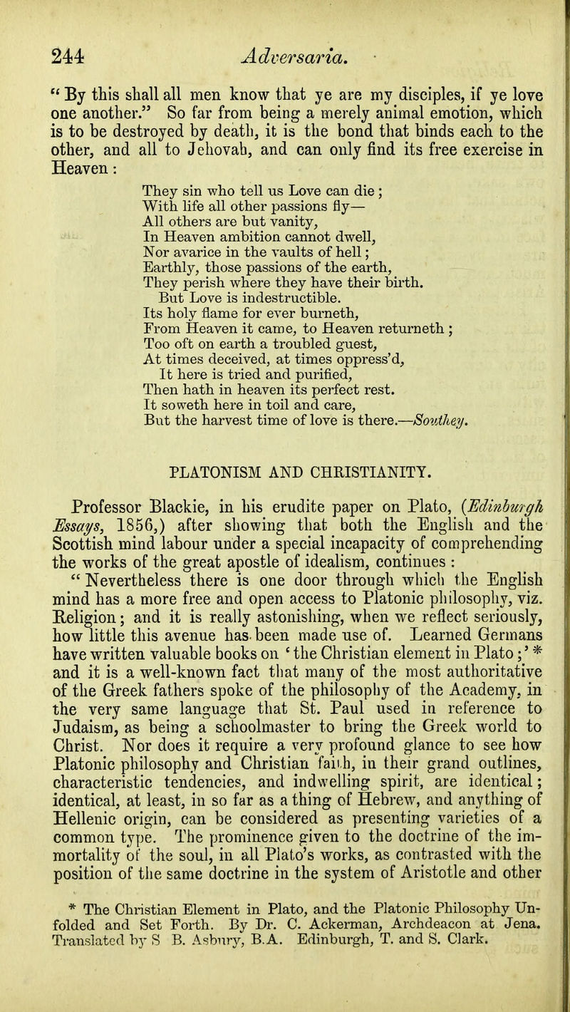 u By this shall all men know that ye are my disciples, if ye love one another. So far from being a merely animal emotion, which is to be destroyed by death, it is the bond that binds each to the other, and all to J ehovab, and can only find its free exercise in Heaven: They sin who tell us Love can die ; With life all other passions fly— All others are but vanity, In Heaven ambition cannot dwell, Nor avarice in the vaults of hell; Earthly, those passions of the earth, They perish where they have their birth. But Love is indestructible. Its holy flame for ever burnetii, From Heaven it came, to Heaven returneth ; Too oft on earth a troubled guest, At times deceived, at times oppress'd, It here is tried and purified, Then hath in heaven its perfect rest. It soweth here in toil and care, But the harvest time of love is there.—Sovihey. PLATONISM AND CHRISTIANITY. Professor Blackie, in his erudite paper on Plato, (Edinburgh Essays, 1856,) after showing that both the English and the Scottish mind labour under a special incapacity of comprehending the works of the great apostle of idealism, continues :  Nevertheless there is one door through which the English mind has a more free and open access to Platonic philosophy, viz. Religion; and it is really astonishing, when we reflect seriously, how little this avenue has been made use of. Learned Germans have written valuable books on c the Christian element in Plato* and it is a well-known fact that many of the most authoritative of the Greek fathers spoke of the philosophy of the Academy, in the very same language that St. Paul used in reference to Judaism, as being a schoolmaster to bring the Greek world to Christ. Nor does it require a very profound glance to see how Platonic philosophy and Christian faii.h, in their grand outlines, characteristic tendencies, and indwelling spirit, are identical; identical, at least, in so far as a thing of Hebrew, and anything of Hellenic origin, can be considered as presenting varieties of a common type. The prominence given to the doctrine of the im- mortality of the soul, in all Plato's works, as contrasted with the position of the same doctrine in the system of Aristotle and other * The Christian Element in Plato, and the Platonic Philosophy Un- folded and Set Forth. By Dr. C. Ackerman, Archdeacon at Jena. Translated by S B. Asbury, B.A. Edinburgh, T. and S. Clark.