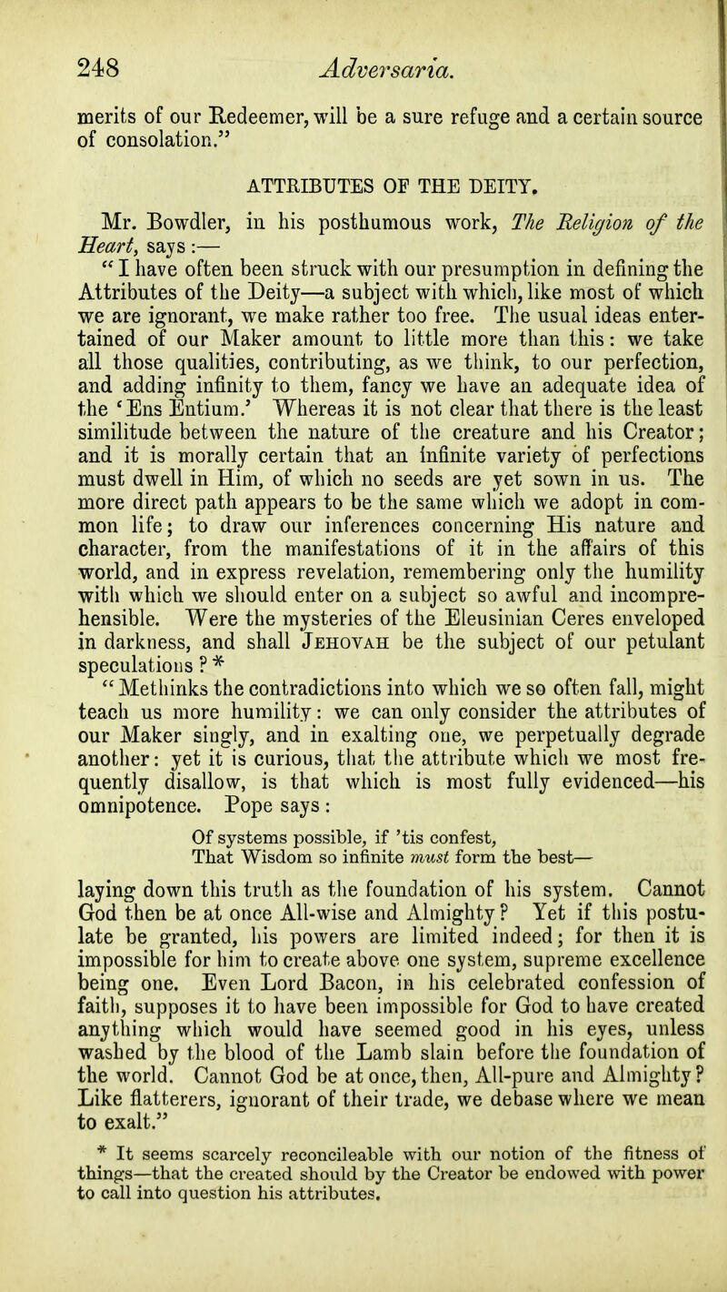 merits of our Redeemer, will be a sure refuge and a certain source of consolation. ATTRIBUTES OF THE DEITY. Mr. Bowdler, in his posthumous work, The Religion of the Heart, says:—  I have often been struck with our presumption in defining the Attributes of the Deity—a subject with which, like most of which we are ignorant, we make rather too free. The usual ideas enter- tained of our Maker amount to little more than this: we take all those qualities, contributing, as we think, to our perfection, and adding infinity to them, fancy we have an adequate idea of the 'Ens Entium.' Whereas it is not clear that there is the least similitude between the nature of the creature and his Creator; and it is morally certain that an infinite variety of perfections must dwell in Him, of which no seeds are yet sown in us. The more direct path appears to be the same which we adopt in com- mon life; to draw our inferences concerning His nature and character, from the manifestations of it in the affairs of this world, and in express revelation, remembering only the humility with which we should enter on a subject so awful and incompre- hensible. Were the mysteries of the Eleusinian Ceres enveloped in darkness, and shall Jehovah be the subject of our petulant speculations ? *  Methinks the contradictions into which we so often fall, might teach us more humility: we can only consider the attributes of our Maker singly, and in exalting one, we perpetually degrade another: yet it is curious, that the attribute whicli we most fre- quently disallow, is that which is most fully evidenced—his omnipotence. Pope says: Of systems possible, if 'tis confest, That Wisdom so infinite must form the best— laying down this truth as the foundation of his system. Cannot God then be at once All-wise and Almighty ? Yet if this postu- late be granted, his powers are limited indeed; for then it is impossible for him to create above one system, supreme excellence being one. Even Lord Bacon, in his celebrated confession of faith, supposes it to have been impossible for God to have created anything which would have seemed good in his eyes, unless washed by the blood of the Lamb slain before the foundation of the world. Cannot God be at once, then, All-pure and Almighty? Like flatterers, ignorant of their trade, we debase where we mean to exalt. * It seems scarcely reconcileable with our notion of the fitness of things—that the created should by the Creator be endowed with power to call into question his attributes.