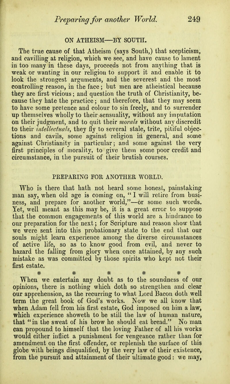 ON ATHEISM—BY SOUTH. The true cause of that Atheism (says South,) that scepticism, and cavilling at religion, which we see, and have cause to lament in too many in these days, proceeds not from anything that is weak or wanting in our religion to support it and enable it to look the strongest arguments, and the severest and the most controlling reason, in the face; but men are atheistical because they are first vicious; and question the truth of Christianity, be- cause they hate the practice; and therefore, that they may seem to have some pretence and colour to sin freely, and to surrender up themselves wholly to their .sensuality, without any imputation on their judgment, and to quit their morals without any discredit to their intellectuals, they fly to several stale, trite, pitiful objec- tions and cavils, some against religion in general, and some against Christianity in particular; and some against the very first principles of morality, to give them some poor credit and circumstance, in the pursuit of their brutish courses. PREPARING POR ANOTHER WORLD. Who is there that hath not heard some honest, painstaking man say, when old age is coming on,  I will retire from busi- ness, and prepare for another world,—or some such words. Yet, well meant as this may be, it is a great error to suppose that the common engagements of this world are a hindrance to our preparation for the next; for Scripture and reason show that we were sent into this probationary state to the end that our souls might learn experience among the diverse circumstances of active life, so as to know good from evil, and never to hazard the falling from glory when once attained, by any such mistake as was committed by those spirits who kept not their first estate. vf^ 'T> ✓Jv vjv When we entertain any doubt as to the soundness of our opinions, there is nothing which doth so strengthen and clear our apprehension, as the recurring to what Lord Bacon doth well term the great book of God's works. Now we all know that when Adam fell from his first estate, God imposed on him a law, which experience showeth to be still the law of human nature, that in the sweat of his brow he should eat bread. No man can propound to himself that the loving Father of all his works would either inflict a punishment for vengeance rather than for amendment on the first offender, or replenish the surface of this globe with beings disqualified, by the very law of their existence, from the pursuit and attainment of their ultimate good: we may,
