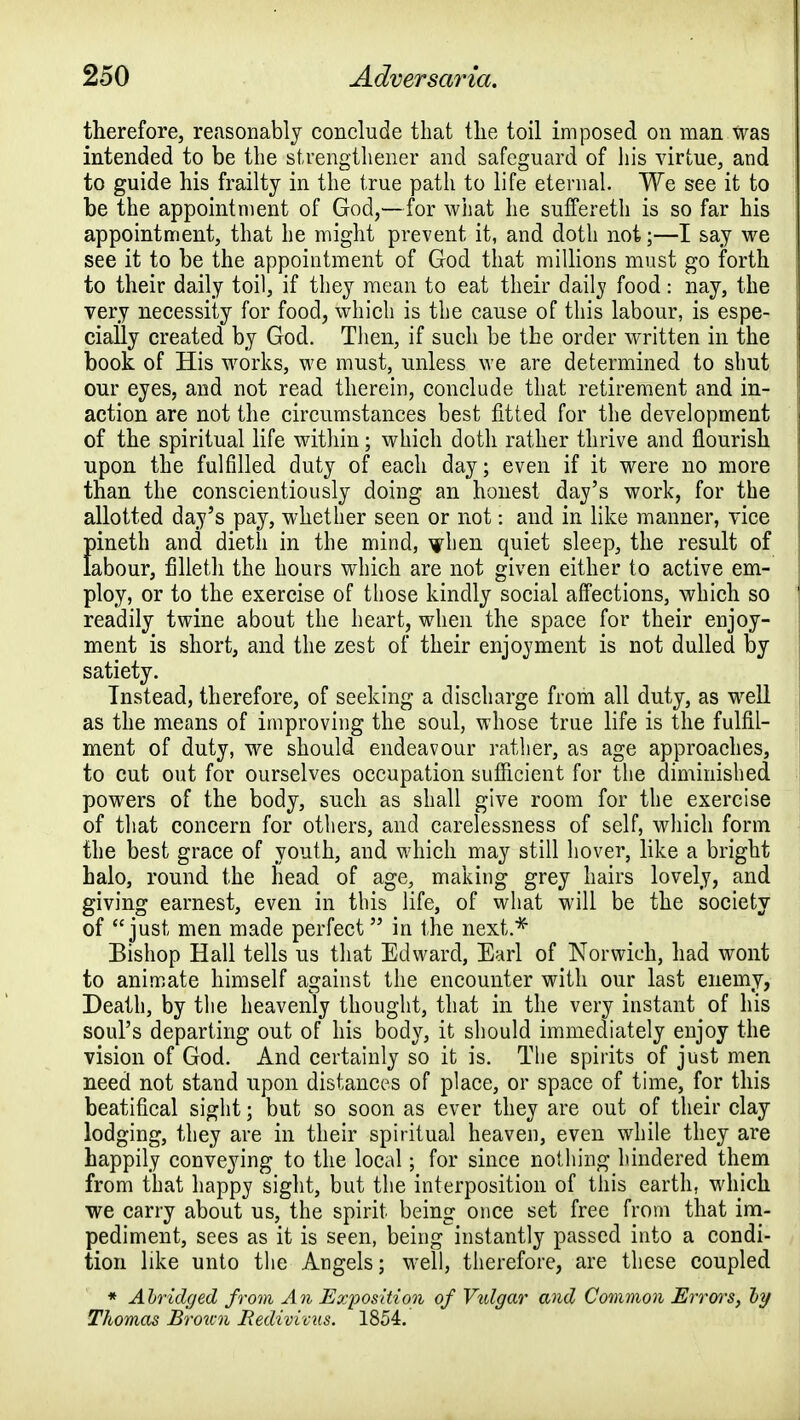 therefore, reasonably conclude that the toil imposed on man was intended to be the strengthener and safeguard of his virtue, and to guide his frailty in the true path to life eternal. We see it to be the appointment of God,—for what he suffereth is so far his appointment, that he might prevent it, and doth not;—I say we see it to be the appointment of God that millions must go forth to their daily toil, if they mean to eat their daily food: nay, the very necessity for food, which is the cause of this labour, is espe- cially created by God. Then, if such be the order written in the book of His works, we must, unless we are determined to shut our eyes, and not read therein, conclude that retirement and in- action are not the circumstances best fitted for the development of the spiritual life within; which doth rather thrive and flourish upon the fulfilled duty of each day; even if it were no more than the conscientiously doing an honest day's work, for the allotted day's pay, whether seen or not: and in like manner, vice pineth and dieth in the mind, when quiet sleep, the result of labour, filleth the hours which are not given either to active em- ploy, or to the exercise of those kindly social affections, which so readily twine about the heart, when the space for their enjoy- ment is short, and the zest of their enjoyment is not dulled by satiety. Instead, therefore, of seeking a discharge from all duty, as well as the means of improving the soul, whose true life is the fulfil- ment of duty, we should endeavour rather, as age approaches, to cut out for ourselves occupation sufficient for the diminished powers of the body, such as shall give room for the exercise of that concern for others, and carelessness of self, which form the best grace of youth, and which may still hover, like a bright halo, round the head of age, making grey hairs lovely, and giving earnest, even in this life, of what will be the society of just men made perfect in the next.* Bishop Hall tells us that Edward, Earl of Norwich, had wont to animate himself against the encounter with our last enemy, Death, by the heavenly thought, that in the very instant of his soul's departing out of his body, it should immediately enjoy the vision of God. And certainly so it is. The spirits of just men need not stand upon distances of place, or space of time, for this beatifical sight; but so soon as ever they are out of their clay lodging, they are in their spiritual heaven, even while they are happily conveying to the local; for since nothing hindered them from that happy sight, but the interposition of this earth, which we carry about us, the spirit being once set free from that im- pediment, sees as it is seen, being instantly passed into a condi- tion like unto the Angels; well, therefore, are these coupled * Abridged from An Exposition of Vulgar and Common Errors, by Thomas Broicn jRedivicus. 1854.