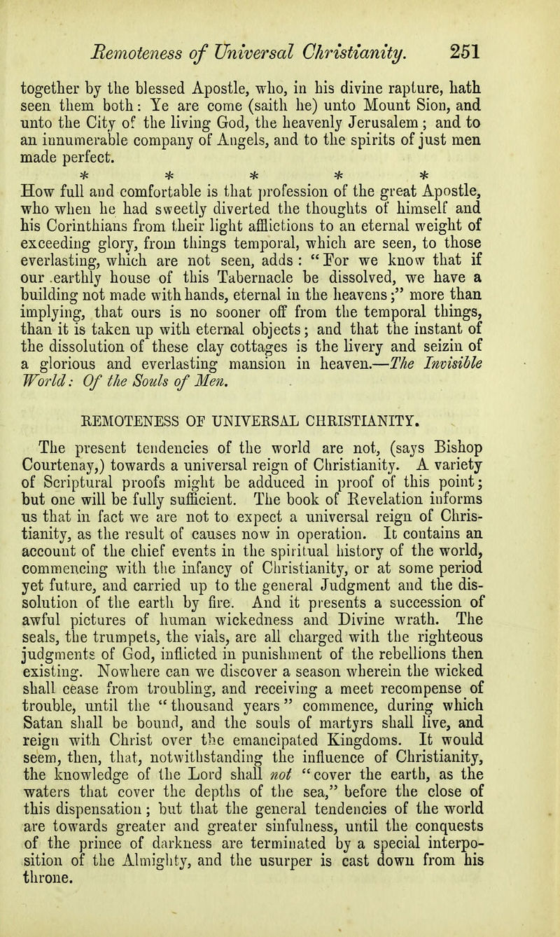 together by the blessed Apostle, who, in his divine rapture, hath seen them both: Ye are come (saith he) unto Mount Sion, and unto the City of the living God, the heavenly Jerusalem ; and to an innumerable company of Angels, and to the spirits of just men made perfect. How full and comfortable is that profession of the great Apostle, who when he had sweetly diverted the thoughts of himself and his Corinthians from their light afflictions to an eternal weight of exceeding glory, from things temporal, which are seen, to those everlasting, which are not seen, adds: For we know that if our .earthly house of this Tabernacle be dissolved, we have a building not made with hands, eternal in the heavens; more than implying, that ours is no sooner off from the temporal things, than it is taken up with eternal objects; and that the instant of the dissolution of these clay cottages is the livery and seizin of a glorious and everlasting mansion in heaven.—The Invisible World: Of the Souls of Men. REMOTENESS OF UNIVERSAL CHRISTIANITY. The present tendencies of the world are not, (says Bishop Courtenay,) towards a universal reign of Christianity. A variety of Scriptural proofs might be adduced in proof of this point; but one will be fully sufficient. The book of Revelation informs us that in fact we are not to expect a universal reign of Chris- tianity, as the result of causes now in operation. It contains an account of the chief events in the spiritual history of the world, commencing with the infancy of Christianity, or at some period yet future, and carried up to the general Judgment and the dis- solution of the earth by fire. And it presents a succession of awful pictures of human wickedness and Divine wrath. The seals, the trumpets, the vials, are all charged with the righteous judgments of God, inflicted in punishment of the rebellions then existing. Nowhere can we discover a season wherein the wicked shall cease from troubling, and receiving a meet recompense of trouble, until the thousand years commence, during which Satan shall be bound, and the souls of martyrs shall live, and reign with Christ over the emancipated Kingdoms. It would seem, then, that, notwithstanding the influence of Christianity, the knowledge of the Lord shall not cover the earth, as the waters that cover the depths of the sea, before the close of this dispensation; but that the general tendencies of the world are towards greater and greater sinfulness, until the conquests of the prince of darkness are terminated by a special interpo- sition of the Almighty, and the usurper is cast down from his throne.