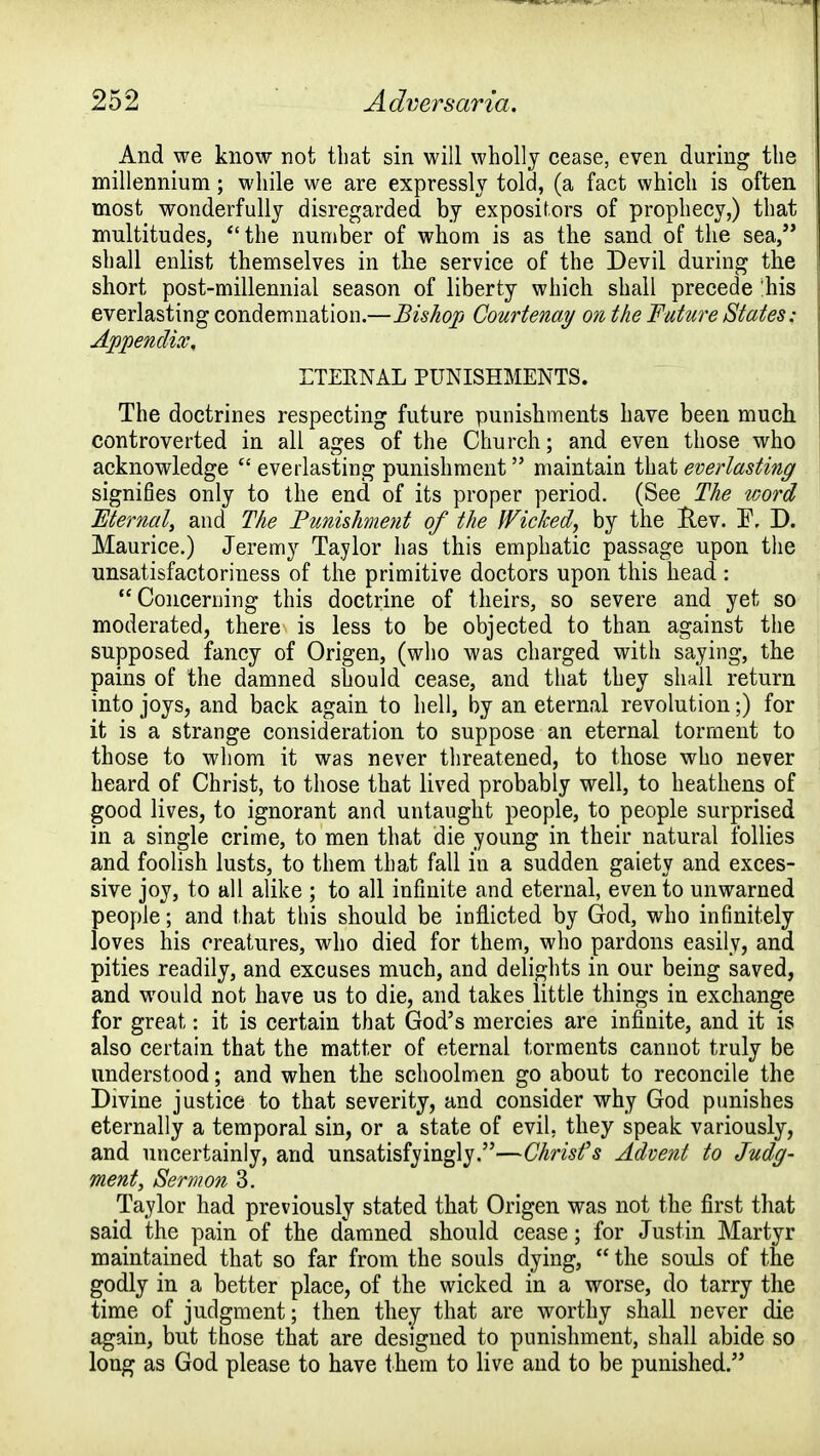 And we know not that sin will wholly cease, even during the millennium; while we are expressly told, (a fact which is often most wonderfully disregarded by expositors of prophecy,) that multitudes, the number of whom is as the sand of the sea, shall enlist themselves in the service of the Devil during the short post-millennial season of liberty which shall precede his everlasting condemnation.—Bishop Courtenay on the Future States; Appendix, ETERNAL PUNISHMENTS. The doctrines respecting future punishments have been much controverted in all ages of the Church; and even those who acknowledge  everlasting punishment maintain that everlasting signifies only to the end of its proper period. (See The word Mernal, and The Punishment of the Wicked, by the Hev. I\ D. Maurice.) Jeremy Taylor has this emphatic passage upon the unsatisfactoriness of the primitive doctors upon this head : Concerning this doctrine of theirs, so severe and yet so moderated, there is less to be objected to than against the supposed fancy of Origen, (who was charged with saying, the pains of the damned should cease, and that they shall return into joys, and back again to hell, by an eternal revolution;) for it is a strange consideration to suppose an eternal torment to those to whom it was never threatened, to those who never heard of Christ, to those that lived probably well, to heathens of good lives, to ignorant and untaught people, to people surprised in a single crime, to men that die young in their natural follies and foolish lusts, to them that fall in a sudden gaiety and exces- sive joy, to all alike ; to all infinite and eternal, even to unwarned people; and that this should be inflicted by God, who infinitely loves his creatures, who died for them, who pardons easily, and pities readily, and excuses much, and delights in our being saved, and would not have us to die, and takes little things in exchange for great: it is certain that God's mercies are infinite, and it is also certain that the matter of eternal torments cannot truly be understood; and when the schoolmen go about to reconcile the Divine justice to that severity, and consider why God punishes eternally a temporal sin, or a state of evil, they speak variously, and uncertainly, and unsatisfyingly.—Christ's Advent to Judg- ment, Sermon 3. Taylor had previously stated that Origen was not the first that said the pain of the damned should cease; for Justin Martyr maintained that so far from the souls dying,  the souls of the godly in a better place, of the wicked in a worse, do tarry the time of judgment; then they that are worthy shall never die again, but those that are designed to punishment, shall abide so long as God please to have them to live and to be punished.