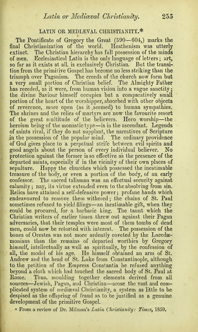 LATIN OR MEDLEVAL CHRISTIANITY.* The Pontificate of Gregory the Great (590—604,) marks the final Christianization of the world. Heathenism was utterly extinct. The Christian hierarchy has full possession of the minds of men. Ecclesiastical Latin is the only language of letters; art, so far as it exists at all, is exclusively Christian. But the transi- tion from the primitive Gospel has become no less striking than the triumph over Paganism. The creeds of the church now form but a very small portion of Christian belief. The Almighty Father has receded, as it were, from human vision into a vague sanctity; the divine Saviour himself occupies but a comparatively small portion of the heart of the worshipper, absorbed with other objects of reverence, more open (as it .seemed) to human sympathies. The shrines and the relics of martyrs are now the favourite resort of the great multitude of the believers. Hero worship—the heroism being of the monastic type—is in the ascendant. Legends of saints rival, if they do not supplant, the narratives of Scripture in the possession of the popular mind. The ordinary providence of God gives place to a perpetual strife between evil spirits and good angels about the person of every individual believer. No protection against the former is so effective as the presence of the departed saints, especially if in the vicinity of their own places of sepulture. Happy the churches which possessed the inestimable treasure of the body, or even a portion of the body, of an early confessor. The sacred talisman was an effectual security against calamity; nay, its virtue extended even to the absolving from sin. Relics have attained a self-defensive power; profane hands which endeavoured to remove them withered; the chains of St. Paul sometimes refused to yield filings—an inestimable gift, when they could be procured, for a barbaric king. The taunt which the Christian writers of earlier times threw out against their Pagan adversaries, that their temples wrere most of them tombs of dead men, could now be retorted with interest. The possession of the bones of Orestes was not more ardently coveted by the Lacedae- monians than the remains of departed worthies by Gregory himself, intellectually as well as spiritually, by the confession of all, the model of his age. He himself obtained an arm of St. Andrew and the head of St. Luke from Constantinople, although to the petition of the Empress Constantia he refused anything beyond a cloth which had touched the sacred body of St. Paul at Rome. Thus, moulding together elements derived from all sources—Jewish, Pagan, and Christian—arose the vast and com- plicated system of mediaeval Christianity, a system as little to be despised as the offspring of fraud as to be justified as a genuine development of the primitive Gospel. * From a review of Dr. Milman's Latin Christianity: Times, 1859.