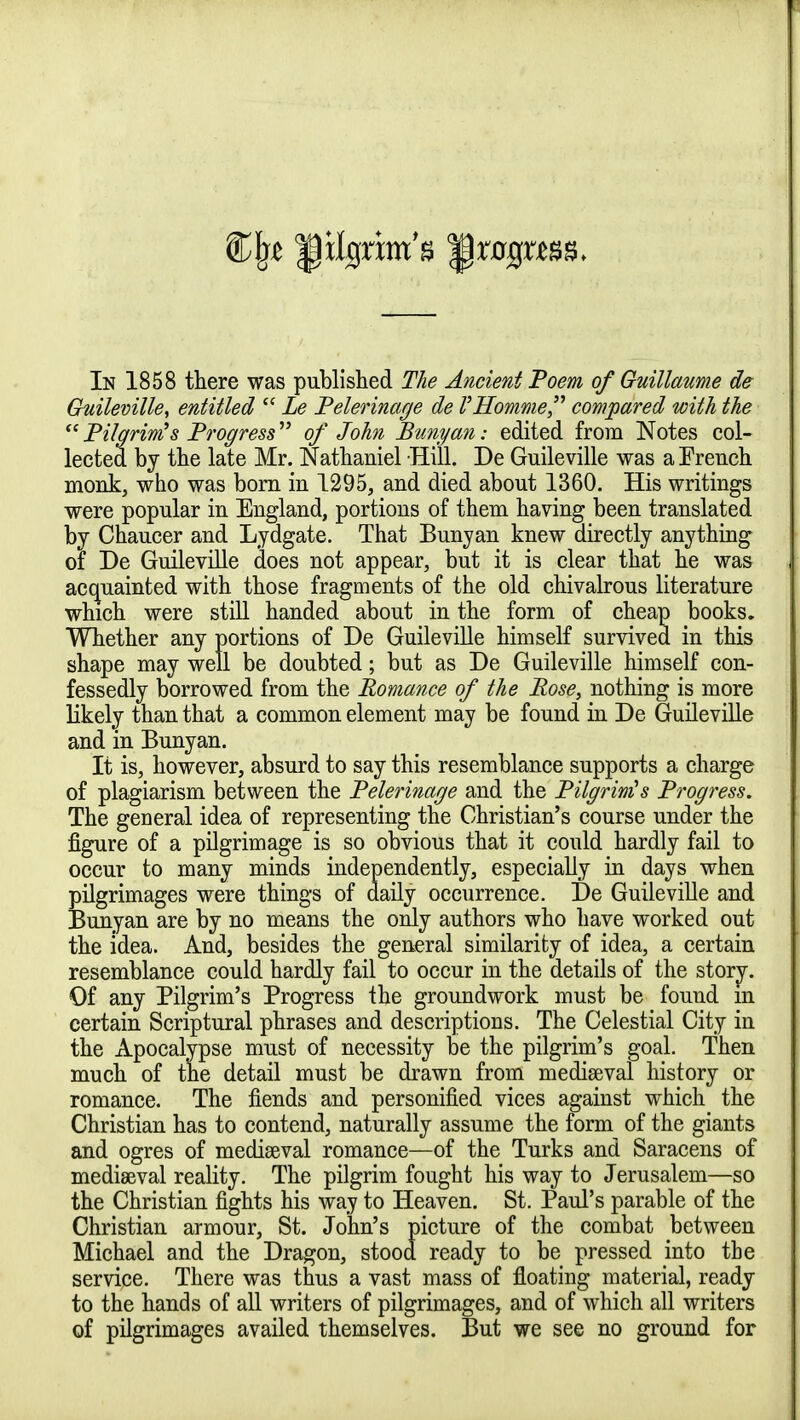 Guileville, entitled  Le Pelerinage de l'Homme compared with the  Pilgrim's Progress of John Bunyan: edited from Notes col- lected by the late Mr. Nathaniel Hill. De Guileville was a French monk, who was born in 1295, and died about 1360. His writings were popular in England, portions of them having been translated by Chaucer and Lydgate. That Bunyan knew directly anything of De Guileville does not appear, but it is clear that he was acquainted with those fragments of the old chivalrous literature which were still handed about in the form of cheap books. Whether any portions of De Guileville himself survived in this shape may well be doubted; but as De Guileville himself con- fessedly borrowed from the Romance of the Rose, nothing is more likely than that a common element may be found in De Guileville and in Bunyan. It is, however, absurd to say this resemblance supports a charge of plagiarism between the Pelerinage and the Pilgrim's Progress. The general idea of representing the Christian's course under the figure of a pilgrimage is so obvious that it could hardly fail to occur to many minds independently, especially in days when pilgrimages were things of daily occurrence. De Guileville and Bunyan are by no means the only authors who have worked out the idea. And, besides the general similarity of idea, a certain resemblance could hardly fail to occur in the details of the story. Of any Pilgrim's Progress the groundwork must be found m certain Scriptural phrases and descriptions. The Celestial City in the Apocalypse must of necessity be the pilgrim's goal. Then much of the detail must be drawn from mediaeval history or romance. The fiends and personified vices against which the Christian has to contend, naturally assume the form of the giants and ogres of mediaeval romance—of the Turks and Saracens of mediaeval reality. The pilgrim fought his way to Jerusalem—so the Christian fights his way to Heaven. St. Paul's parable of the Christian armour, St. John's picture of the combat between Michael and the Dragon, stood ready to be pressed into the service. There was thus a vast mass of floating material, ready to the hands of all writers of pilgrimages, and of which all writers of pilgrimages availed themselves. But we see no ground for