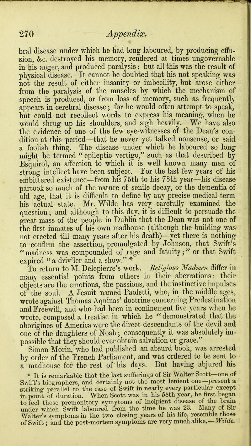 bral disease under which he had long laboured, by producing effu- sion, &c. destroyed his memory, rendered at times ungovernable in his anger, and produced paralysis; but all this was the result of physical disease. It cannot be doubted that his not speaking was not the result of either insanity or imbecility, but arose either from the paralysis of the muscles by which the mechanism of speecli is produced, or from loss of memory, such as frequently appears in cerebral disease; for he would often attempt to speak, but could not recollect words to express his meaning, when he would shrug up his shoulders, and sigh heavily. We have also the evidence of one of the few eye-witnesses of the Dean's con- dition at this period—that he never yet talked nonsense, or said a foolish thing. The disease under which he laboured so long might be termed  epileptic vertigo, such as that described by Esquirol, an affection to which it is well known many men of strong intellect have been subject. Tor the last few years of his embittered existence—from his 75th to his 78th year—his disease partook so much of the nature of senile decay, or the dementia of old age, that it is difficult to define by any precise medical term his actual state. Mr. Wilde has very^ carefully examined the question; and although to this day, it is difficult to persuade the great mass of the people in Dublin that the Dean was not one of the first inmates of his own madhouse (although the building was not erected till many years after his death)—yet there is nothing- to confirm the assertion, promulgated by Johnson, that Swift's  madness was compounded of rage and fatuity; or that Swift expired  a driv'ler and a show. * To return to M. Delepierre's work. Religious Madmen differ in many essential points from others in their aberrations: their objects are the emotions, the passions, and the instinctive impulses of the soul. A Jesuit named Paoletti, who, in the middle ages, wrote against Thomas Aquinas' doctrine concerning Predestination and Freewill, and who had been in confinement five years when he wrote, composed a treatise in which he  demonstrated that the aborigines of America were the direct descendants of the devil and one of the daughters of Noah; consequently it was absolutely im- possible that they should ever obtain salvation or grace. Simon Morin, who had published an absurd book, was arrested by order of the French Parliament, and was ordered to be sent to a madhouse for the rest of his days. But having abjured his * It is remarkable that the last sufferings of Sir Walter Scott—one of Swift's biographers, and certainly not the most lenient one—present a striking parallel to the case of Swift in nearly every particular except in point of duration. When Scott was in his 58th year, he first began to feel those premonitory symytoms of incipient disease of the brain under which Swift laboured from the time he was 23. Many of Sir Walter's symptoms in the two closing years of his life, resemble those of Swift; and the post-mortem symptoms are very much alike.— Wilde,