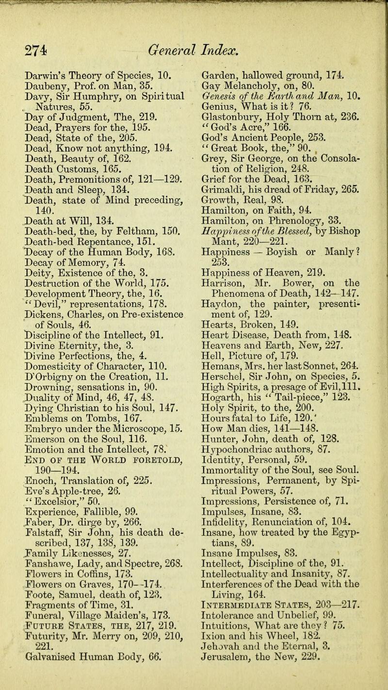 Darwin's Theory of Species, 10. Daubeny, Prof, on Man, 35. Davy, Sir Humphry, on Spiritual Natures, 55. Day of Judgment, The, 219. Dead, Prayers for the, 195. Dead, State of the, 205. Dead, Know not anything, 194. Death, Beauty of, 162. Death Customs, 165. Death, Premonitions of, 121—129. Death and Sleep, 134. Death, state of Mind preceding, 140. Death at Will, 134. Death-bed, the, by Feltham, 150. Death-bed Repentance, 151. Decay of the Human Body, 168. Decay of Memory, 74. Deity, Existence of the, 3. Destruction of the World, 175. Development Theory, the, 16.  Devil, representations, 178. Dickens, Charles, on Pre-existence of Souls, 46. Discipline of the Intellect, 91. Divine Eternity, the, 3. Divine Perfections, the, 4. Domesticity of Character, 110. DOrbigny on the Creation, 11. Drowning, sensations in, 90. Duality of Mind, 46, 47, 48. Dying Christian to his Soul, 147. Emblems on Tombs, 167. Embryo under the Microscope, 15. Emerson on the Soul, 116. Emotion and the Intellect, 78. End of the World foretold, 190—194. Enoch, Translation of, 225. Eve's Apple-tree, 26. Excelsior, 50. Experience, Fallible, 99. Faber, Dr. dirge by, 266. Falstaff, Sir John, his death de- scribed, 137, 138, 139. Family Likenesses, 27. Fanshawe, Lady, and Spectre, 268. Flowers in Coffins, 173. Flowers on Graves, 170- -174. Foote, Samuel, death of, 123. Fragments of Time, 31. Funeral, Village Maiden's, 173. Future States, the, 217, 219. Futurity, Mr. Merry on, 209, 210, 221. Galvanised Human Body, 66. Garden, hallowed ground, 174. Gay Melancholy, on, 80. Genesis of the Earth and Man, 10. Genius, What is it ? 76. Glastonbury, Holy Thorn at, 236.  God's Acre, 166. God's Ancient People, 253. Great Book, the, 90. , Grey, Sir George, on the Consola- tion of Religion, 248. Grief for the Dead, 163. Grimaldi, his dread of Friday, 265. Growth, Real, 98. Hamilton, on Faith, 94. Hamilton, on Phrenology, 33. Happiness of the Blessed, by Bishop Mant, 220—221. Happiness — Boyish or Manly ? 253. Happiness of Heaven, 219. Harrison, Mr. Bower, on the Phenomena of Death, 142—147. Haydon, the painter, presenti- ment of, 129. Hearts, Broken, 149. Heart Disease, Death from, 148. Heavens and Earth, New, 227. Hell, Picture of, 179. Hemans, Mrs. her last Sonnet, 264. Herschel, Sir John, on Species, 5. High Spirits, a presage of Evil, 111. Hogarth, his  Tail-piece, 123. Holy Spirit, to the, 200. Hours fatal to Life, 120.' How Man dies, 141—148. Hunter, John, death of, 128. Hypochondriac authors, 87. Identity, Personal, 59. Immortality of the Soul, see Soul. Impressions, Permanent, by Spi- ritual Powers, 57. Impressions, Persistence of, 71. Impulses, Insane, 83. Infidelity, Renunciation of, 104. Insane, how treated by the Egyp- tians, 89. Insane Impulses, 83. Intellect, Discipline of the, 91. Intellectuality and Insanity, 87. Interferences of the Dead with the Living, 164. Intermediate States, 203—217. Intolerance and Unbelief, 99. Intuitions, What are they ? 75. Ixion and his Wheel, 182. Jehovah and the Eternal, 3. Jerusalem, the New, 229.