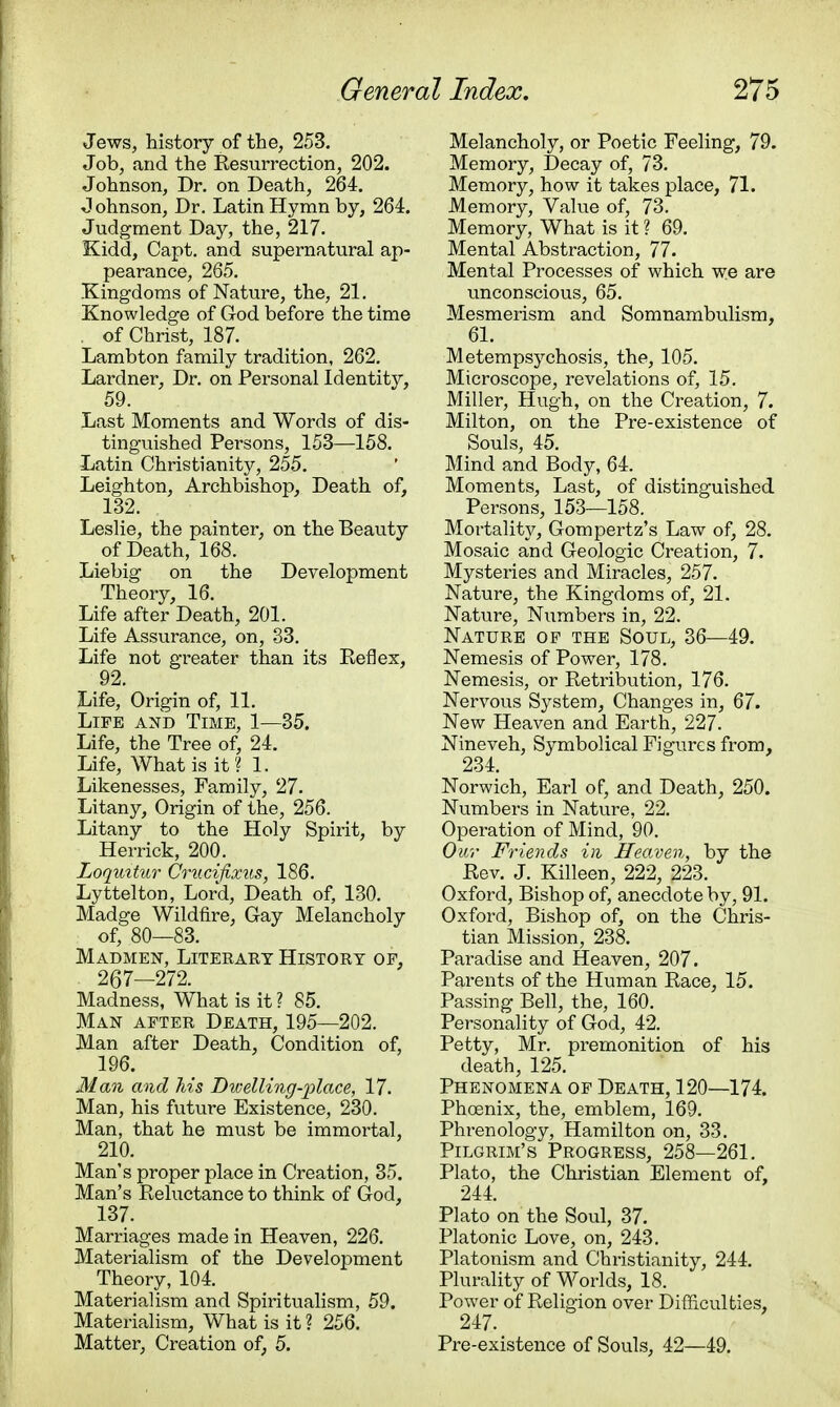 Jews, history of the, 253. Job, and the Resurrection, 202. Johnson, Dr. on Death, 264. Johnson, Dr. Latin Hymn by, 264. Judgment Day, the, 217. Kidd, Capt. and supernatural ap- pearance, 265. Kingdoms of Nature, the, 21. Knowledge of God before the time . of Christ, 187. Lambton family tradition, 262. Lardner, Dr. on Personal Identity, 59. Last Moments and Words of dis- tinguished Persons, 153—158. Latin Christianity, 255. Leighton, Archbishop, Death of, 132. Leslie, the painter, on the Beauty of Death, 168. Liebig on the Development Theory, 16. Life after Death, 201. Life Assurance, on, 33. Life not greater than its Reflex, 92. Life, Origin of, 11. Life and Time, 1—35. Life, the Tree of, 24. Life, What is it? 1. Likenesses, Family, 27. Litany, Origin of the, 256. Litany to the Holy Spirit, by Herrick, 200. Loquitur Crucifixus, 186. Lyttelton, Lord, Death of, 130. Madge Wildfire, Gay Melancholy of, 80—83. Madmen, Liteeaey History of. 267—272. Madness, What is it ? 85. Man after Death, 195—202. Man after Death, Condition of, 196. Man and Ms Dicelling-place, 17. Man, his future Existence, 230. Man, that he must be immortal, 210. Man's proper place in Creation, 35. Man's Reluctance to think of God, 137. Marriages made in Heaven, 226. Materialism of the Development Theory, 104. Materialism and Spiritualism, 59. Materialism, What is it ? 256. Matter, Creation of, 5. Melancholy, or Poetic Feeling, 79. Memory, Decay of, 73. Memory, how it takes place, 71. Memory, Value of, 73. Memory, What is it ? 69. Mental Abstraction, 77. Mental Processes of which we are unconscious, 65. Mesmerism and Somnambulism, 61. Metempsychosis, the, 105. Microscope, revelations of, 15. Miller, Hugh, on the Creation, 7. Milton, on the Pre-existence of Souls, 45. Mind and Body, 64. Moments, Last, of distinguished Persons, 153—158. Mortality, Gompertz's Law of, 28. Mosaic and Geologic Creation, 7. Mysteries and Miracles, 257. Nature, the Kingdoms of, 21. Nature, Numbers in, 22. Nature of the Soul, 36—49. Nemesis of Power, 178. Nemesis, or Retribution, 176. Nervous System, Changes in, 67. New Heaven and Earth, 227. Nineveh, Symbolical Figures from, 234. Norwich, Earl of, and Death, 250. Numbers in Nature, 22. Operation of Mind, 90. Our Friends in Heaven, by the Rev. J. Killeen, 222, 223. Oxford, Bishop of, anecdote by, 91. Oxford, Bishop of, on the Chris- tian Mission, 238. Paradise and Heaven, 207. Parents of the Human Race, 15. Passing Bell, the, 160. Personality of God, 42. Petty, Mr. premonition of his death, 125. Phenomena of Death, 120—174. Phoenix, the, emblem, 169. Phrenology, Hamilton on, 33. Pilgrim's Progress, 258—261. Plato, the Christian Element of, 244. Plato on the Soul, 37. Platonic Love, on, 243. Platonism and Christianity, 244. Plurality of Worlds, 18. Power of Religion over Difficulties, 247. Pre-existence of Souls, 42—49.