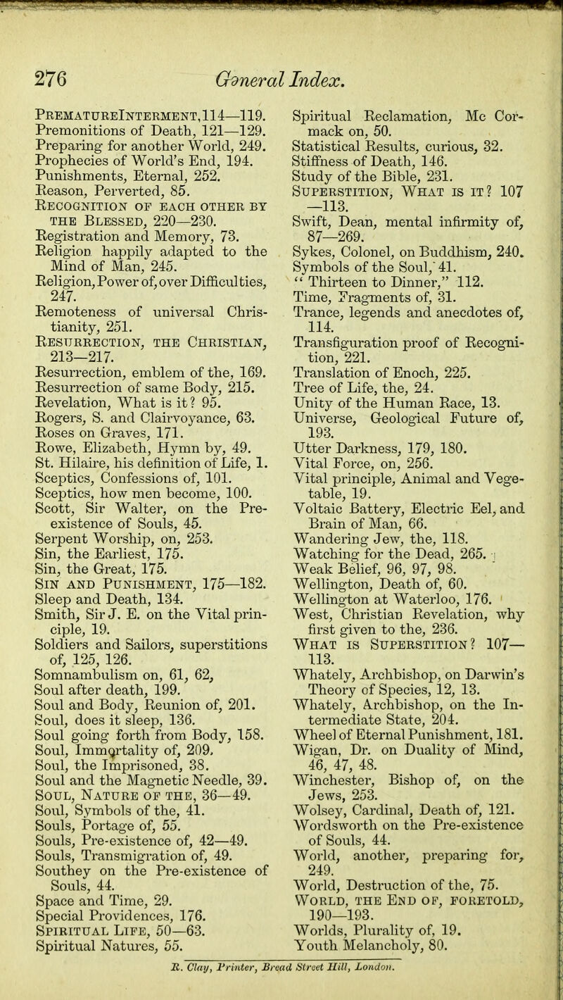 PrematureInterment,114—119. Premonitions of Death, 121—129. Preparing for another World, 249. Prophecies of World's End, 194. Punishments, Eternal, 252. Eeason, Perverted, 85. Recognition of each other by the Blessed, 220—230. Registration and Memory, 73. Religion happily adapted to the Mind of Man, 245. Rel igion, Power of, over Difficul ties, 247. Remoteness of universal Chris- tianity, 251. Resurrection, the Christian, 213—217. Resurrection, emblem of the, 169. Resurrection of same Body, 215. Revelation, What is it? 95. Rogers, S. and Clairvoyance, 63. Roses on Graves, 171. Rowe, Elizabeth, Hymn by, 49. St. Hilaire, his definition of Life, 1. Sceptics, Confessions of, 101. Sceptics, how men become, 100. Scott, Sir Walter, on the Pre- existence of Souls, 45. Serpent Worship, on, 253. Sin, the Earliest, 175. Sin, the Great, 175. Sin and Punishment, 175—182. Sleep and Death, 134. Smith, Sir J. E. on the Vital prin- ciple, 19. Soldiers and Sailors, superstitions of, 125, 126. Somnambulism on, 61, 62, Soul after death, 199. Soul and Body, Reunion of, 201. Soul, does it sleep, 136. Soul going forth from Body, 158. Soul, Immortality of, 209. Soul, the Imprisoned, 38. Soul and the Magnetic Needle, 39. Soul, Nature of the, 36—49. Soul, Symbols of the, 41. Souls, Portage of, 55. Souls, Pre-existence of, 42—49. Souls, Transmigration of, 49. Southey on the Pre-existence of Souls, 44. Space and Time, 29. Special Providences, 176. Spiritual Life, 50—63. Spiritual Natures, 55. Spiritual Reclamation, Mc Cor- mack on, 50. Statistical Results, curious, 32. Stiffness of Death, 146. Study of the Bible, 231. Superstition, What is it? 107 —113. Swift, Dean, mental infirmity of, 87—269. Sykes, Colonel, on Buddhism, 240. Symbols of the Soul, 41.  Thirteen to Dinner, 112. Time, Fragments of, 31. Trance, legends and anecdotes of, 114. Transfiguration proof of Recogni- tion, 221. Translation of Enoch, 225. Tree of Life, the, 24. Unity of the Human Race, 13. Universe, Geological Future of, 193. Utter Darkness, 179, 180. Vital Force, on, 256. Vital principle, Animal and Vege- table, 19. Voltaic Battery, Electric Eel, and Brain of Man, 66. Wandering Jew, the, 118. Watching for the Dead, 265. Weak Belief, 96, 97, 98. Wellington, Death of, 60. Wellington at Waterloo, 176. West, Christian Revelation, why first given to the, 236. What is Superstition? 107— 113. Whately, Archbishop, on Darwin's Theory of Species, 12, 13. Whately, Archbishop, on the In- termediate State, 204. Wheel of Eternal Punishment, 181. Wigan, Dr. on Duality of Mind, 46, 47, 48. Winchester, Bishop of, on the Jews, 253. Wolsey, Cardinal, Death of, 121. Wordsworth on the Pre-existence of Souls, 44. World, another, preparing for, 249. World, Destruction of the, 75. World, the End of, foretold, 190—193. Worlds, Plurality of, 19. Youth Melancholy, 80. R. Clay, Printer, Bread Street Hill, London.