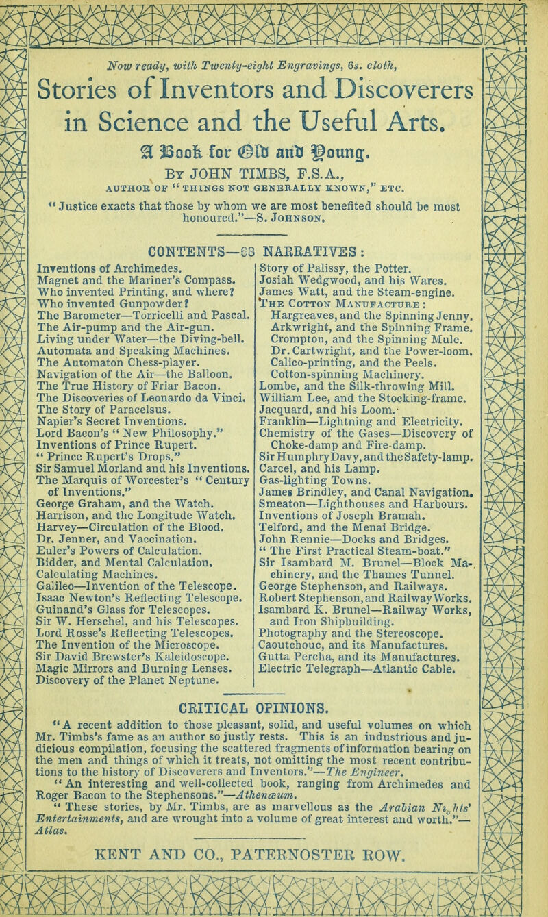 Now ready, with Twenty-eight Engravings, 6s. cloth, Stories of Inventors and Discoverers in Science and the Useful Arts. % 2Soo& for <®ft an* gotmg;. By JOHN TIMBS, F.S.A., AUTHOR OF  THINGS NOT GENERALLY KNOWN, ETC.  Justice exacts that those by whom we are most benefited should be most honoured.—S.Johnson. contents—e: Intentions of Archimedes. Magnet and the Mariner's Compass. Who invented Printing, and where? Who invented Gunpowder? The Barometer—Torricelli and Pascal. The Air-pump and the Air-gun. Living under Water—the Diving-bell. Automata and Speaking Machines. The Automaton Chess-player. Navigation of the Air—the Balloon. The True History of Friar Bacon. The Discoveries of Leonardo da Vinci. The Story of Paracelsus. Napier's Secret Inventions. Lord Bacon's  New Philosophy. Inventions of Prince Rupert.  Prince Rupert's Drops. Sir Samuel Morland and his Inventions. The Marquis of Worcester's  Century of Inventions. George Graham, and the Watch. Harrison, and the Longitude Watch. Harvey—Circulation of the Blood. Dr. Jenner, and Vaccination. Euler's Powers of Calculation. Bidder, and Mental Calculation. Calculating Machines. Galileo—Invention of the Telescope. Isaac Newton's Reflecting Telescope. Guinand's Glass for Telescopes. Sir W. Herschel, and his Telescopes. Lord Rosse's Reflecting Telescopes. The Invention of the Microscope. Sir David Brewster's Kaleidoscope. Magic Mirrors and Burning Lenses. Discovery of the Planet Neptune. NARRATIVES : Story of Palissy, the Potter. Josiah Wedgwood, and his Wares. James Watt, and the Steam-engine. The Cotton Manufacture : Hargreaves, and the Spinning Jenny. Arkwright, and the Spinning Frame. Crompton, and the Spinning Mule. Dr. Cartwright, and the Power-loom. Calico-printing, and the Peels. Cotton-spinning Machinery. Lombe, and the Silk-throwing Mill. William Lee, and the Stocking-frame. Jacquard, and his Loom.- Franklin—Lightning and Electricity. Chemistry of the Gases—Discovery of Choke-damp and Fire-damp. S ir H umphry Davy, an d the S afe ty-lamp. Carcel, and his Lamp. Gas-lighting Towns. James Brindley, and Canal Navigation. Smeaton—Lighthouses and Harbours. Inventions of Joseph Bramah. Telford, and the Menai Bridge. John Rennie—Docks and Bridges.  The First Practical Steam-boat. Sir Isambard M. Brunei—Block Ma-, chinery, and the Thames Tunnel. George Stephenson, and Railways. Robert Stephenson, and Railway Works. Isambard K. Brunei—Railway Works, and Iron Shipbuilding. Photography and the Stereoscope. Caoutchouc, and its Manufactures. Gutta Percha, and its Manufactures. Electric Telegraph—Atlantic Cable. CRITICAL OPINIONS. «'A recent addition to those pleasant, solid, and useful volumes on which Mr. Timbs's fame as an author so justly rests. This is an industrious and ju- dicious compilation, focusing the scattered fragments of information bearing on the men and things of which it treats, not omitting the most recent contribu- tions to the history of Discoverers and Inventors.—The Engineer.  An interesting and well-collected book, ranging from Archimedes and Roger Bacon to the Stephensons.—Athenceum.  These stories, by Mr. Timbs, are as marvellous as the Arabian Nt.hts' Entertainments, and are wrought into a volume of great interest and worth.— Atlas.