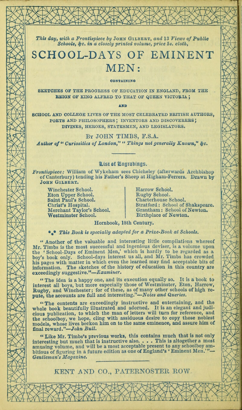 This day, with a Frontispiece by John Gilbert, and 13 Views of Public Schools, %c. in a closely printed volume, price 5s. cloth, SCHOOL-DAYS OF EMINENT MEN: CONTAINING SKETCHES OF THE PROGRESS OF EDUCATION IN ENGLAND, FROM THE REIGN OF KING ALFRED TO THAT OF QUEEN VICTORIA J AND SCHOOL AND COLLEGE LIVES OF THE MOST CELEBRATED BRITISH AUTHORS, POETS AND PHILOSOPHERS; INVENTORS AND DISCOVERERS J DIVINES, HEROES, STATESMEN, AND LEGISLATORS. By JOHN TIMBS, F.S.A. Author of*' Curiosities of London,  Things not generally Known #c. Hist of lEnnrabings. Frontispiece: William oi'Wykeham sees Chicheley (afterwards Archbishop of Canterbury) tending his Father's Sheep at Higham-Ferrers. Drawn by John Gilbert. Winchester School. Eton Upper School. Saint Paul's School. Christ's Hospital. Merchant Taylor's School. Westminster School. Harrow School. Rugby School. Charterhouse School. Stratford: School of Shakspeare. Grantham: School of Newton. Birthplace of Newton. Hornbook, 18th Century. This Book is specially adapted for a Prize-Book at Schools.  Another of the valuable and interesting little compilations whereof Mr. Timbs is the most successful and ingenious deviser, is a volume upon the 1 School-Days of Eminent Men/ which is hardly to be regarded as a boy's book only. School-days interest us all, and Mr. Timbs has crowded his pages with matter in which even the learned may find acceptable bits of information. The sketches of the history of education in this country are exceedingly suggestive.—Examiner.  The idea is a happy one, and its execution equally so. It is a book to interest all boys, but more especially those of Westminster, Eton, Harrow, Rugby, and Winchester; for of these, as of many other schools of high re- pute, the accounts are full and interesting.—Notes and Queries. The contents are exceedingly instructive and entertaining, and the whole book beautifully illustrated and adorned. It is an elegant and judi- cious publication, to which the man of letters will turn for reference, and the schoolboy, we hope, cling with assiduous desire to copy those noblest models, whose lives beckon him on to the same eminence, and assure him of final reward.—John Bull.  Like Mr. Timbs's previous works, this contains much that is not only interesting but much that is instructive also. . . . This is altogether a most amusing volume, and will be a most acceptable present to any schoolboy am- bitious of figuring in a future edition as one of England's * Eminent Men.'— Gentleman's Magazine.