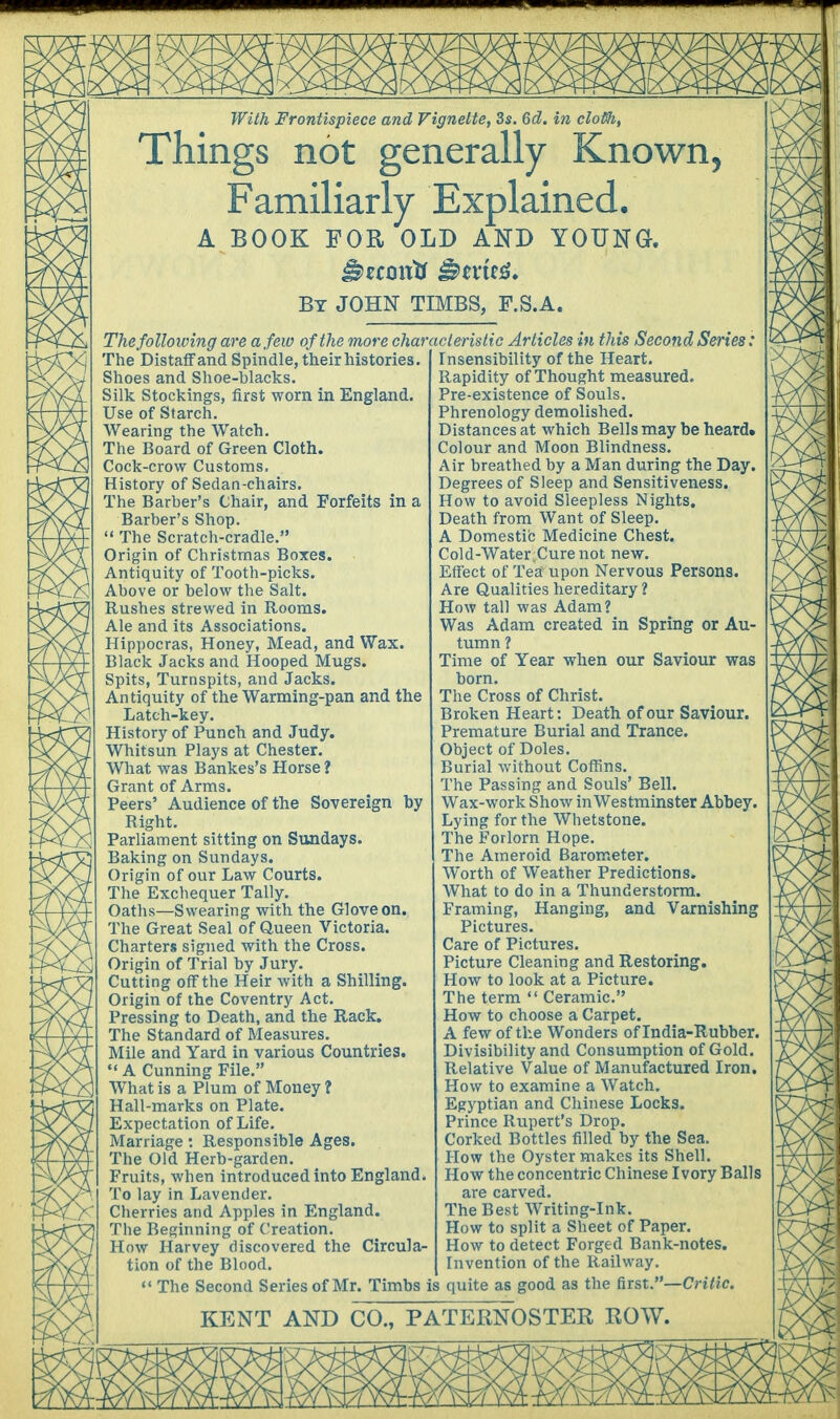 With Frontispiece and Vignette, 3s. 6d. in clotth, Things not generally Known, Familiarly Explained. A BOOK FOR OLD AND YOUNG. By JOHN TIMBS, F.S.A. Thefolloiving are a.few of the more characteristic Articles in this Second Series: The Distaff and Spindle, their histories. Shoes and Shoe-blacks. Silk Stockings, first worn in England. Use of Starch. Wearing the Watch. The Board of Green Cloth. Cock-crow Customs. History of Sedan-chairs. The Barber's Chair, and Forfeits in a Barber's Shop. : The Scratch-cradle. Origin of Christmas Boxes. Antiquity of Tooth-picks. Above or below the Salt. Rushes strewed in Rooms. Ale and its Associations. Hippocras, Honey, Mead, and Wax. Black Jacks and Hooped Mugs. Spits, Turnspits, and Jacks. Antiquity of the Warming-pan and the Latch-key. History of Punch and Judy. Whitsun Plays at Chester. What was Bankes's Horse ? Grant of Arms. Peers' Audience of the Sovereign by Right. Parliament sitting on Sundays. Baking on Sundays. Origin of our Law Courts. The Exchequer Tally. Oaths—Swearing with the Glove on. The Great Seal of Queen Victoria. Charters signed with the Cross. Origin of Trial by Jury. Cutting off the Heir with a Shilling. Origin of the Coventry Act. Pressing to Death, and the Rack. The Standard of Measures. Mile and Yard in various Countries.  A Cunning File. What is a Plum of Money ? Hall-marks on Plate. Expectation of Life. Marriage: Responsible Ages. The Old Herb-garden. Fruits, when introduced into England. To lay in Lavender. Cherries and Apples in England. The Beginning of Creation. How Harvey discovered the Circula- tion of the Blood. « The Second Series of Mr. Timbs is quite as good as the first.—Critic. Insensibility of the Heart. Rapidity of Thought measured. Pre-existence of Souls. Phrenology demolished. Distances at which Bells may be heard. Colour and Moon Blindness. Air breathed by a Man during the Day. Degrees of Sleep and Sensitiveness. How to avoid Sleepless Nights. Death from Want of Sleep. A Domestic Medicine Chest. Cold-Water;Curenot new. Effect of Tea upon Nervous Persons. Are Qualities hereditary ? How tall was Adam? Was Adam created in Spring or Au- tumn ? Time of Year when our Saviour was born. The Cross of Christ. Broken Heart: Death of our Saviour. Premature Burial and Trance. Object of Doles. Burial without Coffins. The Passing and Souls' Bell. Wax-work Show in Westminster Abbey. Lying for the Whetstone. The Forlorn Hope. The Atneroid Barometer. Worth of Weather Predictions. What to do in a Thunderstorm. Framing, Hanging, and Varnishing Pictures. Care of Pictures. Picture Cleaning and Restoring. How to look at a Picture. The term  Ceramic. How to choose a Carpet. A few of the Wonders of India-Rubber. Divisibility and Consumption of Gold. Relative Value of Manufactured Iron. How to examine a Watch. Egyptian and Chinese Locks. Prince Rupert's Drop. Corked Bottles filled by the Sea. How the Oyster makes its Shell. How the concentric Chinese Ivory Balls are carved. The Best Writing-Ink. How to split a Sheet of Paper. How to detect Forged Bank-notes. Invention of the Railway.