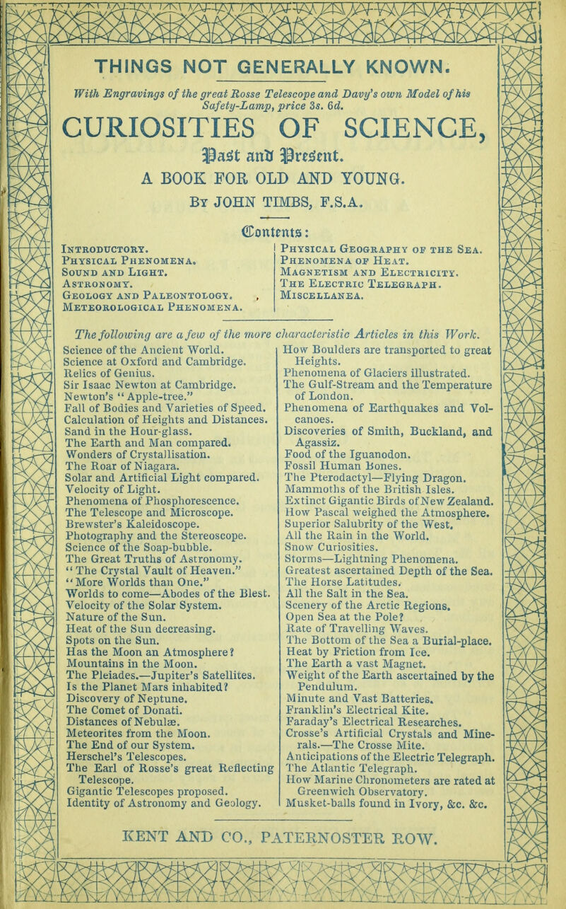 With Engravings of the great Rosse Telescope and Davy's own Model of his Safety-Lamp, price 3s. 6d. CURIOSITIES OF SCIENCE, 3Mt an* $re<tatt. A BOOK FOR OLD AND YOUNG. By JOHN TIMBS, F.S.A. Contents: Introductory. Physical Phenomena. Sound and Light. Astronomy. Geology and Paleontology. Meteorological Phenomena. Physical Geography of the Sea. Phenomena op Heat. Magnetism and Electricity. The Electric Telegraph. Miscellanea. The following are a few of the more Science of the Ancient World. Science at Oxford and Cambridge. Relics of Genius. Sir Isaac Newton at Cambridge. Newton's Apple-tree. Fall of Bodies and Varieties of Speed. Calculation of Heights and Distances. Sand in the Hour-glass. The Earth and Man compared. Wonders of Crystallisation. The Roar of Niagara. Solar and Artificial Light compared. Velocity of Light. Phenomena of Phosphorescence. The Telescope and Microscope. Brewster's Kaleidoscope. Photography and the Stereoscope. Science of the Soap-bubble. The Great Truths of Astronomy. The Crystal Vault of Heaven. More Worlds than One. Worlds to come—Abodes of the Blest. Velocity of the Solar System. Nature of the Sun. Heat of the Sun decreasing. Spots on the Sun. Has the Moon an Atmosphere ? Mountains in the Moon. The Pleiades.—Jupiter's Satellites. Is the Planet Mars inhabited? Discovery of Neptune. The Comet of Donati. Distances of Nebulae. Meteorites from the Moon. The End of our System. Herschel's Telescopes. The Earl of Rosse's great Reflecting Telescope. Gigantic Telescopes proposed. Identity of Astronomy and Geology. characteristic Articles in this Work. How Boulders are transported to great Heights. Phenomena of Glaciers illustrated. The Gulf-Stream and the Temperature of London. Phenomena of Earthquakes and Vol- canoes. Discoveries of Smith, Buckland, and Agassiz. Food of the Iguanodon. Fossil Human Bones. The Pterodactyl—Flying Dragon. Mammoths of the British Isles. Extinct Gigantic Birds of New Zealand. How Pascal weighed the Atmosphere. Superior Salubrity of the West, All the Rain in the World. Snow Curiosities. Storms—Lightning Phenomena. Greatest ascertained Depth of the Sea. The Horse Latitudes. All the Salt in the Sea. Scenery of the Arctic Regions. Open Sea at the Pole? Rate of Travelling Waves. The Bottom of the Sea a Burial-place. Heat by Friction from Ice. The Earth a vast Magnet. Weight of the Earth ascertained by the Pendulum. Minute and Vast Batteries. Franklin's Electrical Kite. Faraday's Electrical Researches. Crosse's Artificial Crystals and Mine- rals.—The Crosse Mite. Anticipations of the Electric Telegraph. The Atlantic Telegraph. How Marine Chronometers are rated at Greenwich Observatory. Musket-balls found in Ivory, &c. &c.