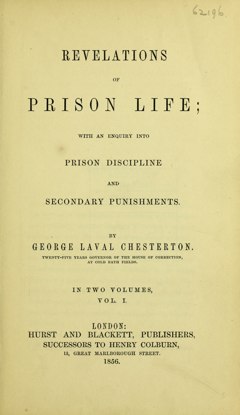 REVELATIONS OF PKISON LIFE WITH AN ENQUIRY INTO PRISON DISCIPLINE AND SECONDARY PUNISHMENTS. GEORGE LAVAL CHESTERTON TWENTY-FIVE YEARS GOVERNOR OF THE HOUSE OF CORRECTION, AT COLD BATH FIELDS. IN TWO YOLUME YOL. I. LONDON: HURST AND BLACKETT, PUBLISHERS, SUCCESSORS TO HENRY COLBURN, 13, GREAT MARLBOROUGH STREET. 1856.