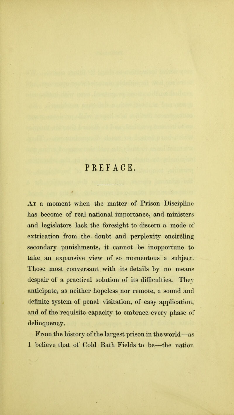 PREFACE. At a moment when the matter of Prison Discipline has become of real national importance, and ministers and legislators lack the foresight to discern a mode of extrication from the doubt and perplexity encircling- secondary punishments, it cannot be inopportune to take an expansive view of so momentous a subject. Those most conversant with its details by no means despair of a practical solution of its difficulties. They anticipate, as neither hopeless nor remote, a sound and definite system of penal visitation, of easy application, and of the requisite capacity to embrace every phase of delinquency. From the history of the largest prison in the world—as I believe that of Cold Bath Fields to be—the nation
