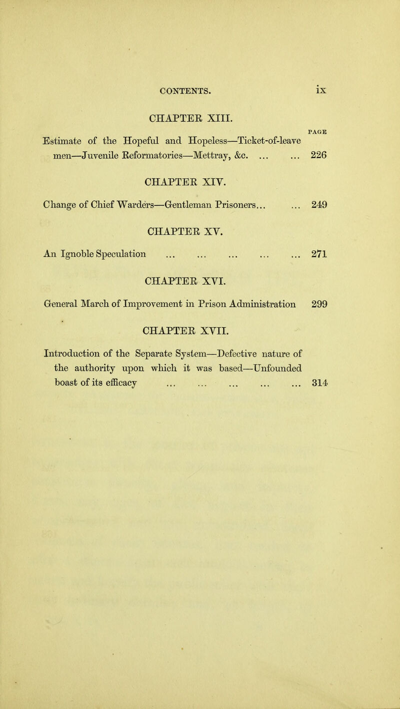 CHAPTER XIII. PAGE Estimate of the Hopeful and Hopeless—Ticket-of-leave men—Juvenile Reformatories—Mettray, &c. ... ... 226 CHAPTER XIV. Change of Chief Warders—Grentleman Prisoners... ... 249 CHAPTER XV. An Ignoble Speculation ... ... ... ... ... 271 CHAPTER XVI. General March of Improvement in Prison Administration 299 CHAPTER XVII. Introduction of the Separate System—Defective nature of the authority upon which it was based—Unfounded boast of its efficacy ... 314