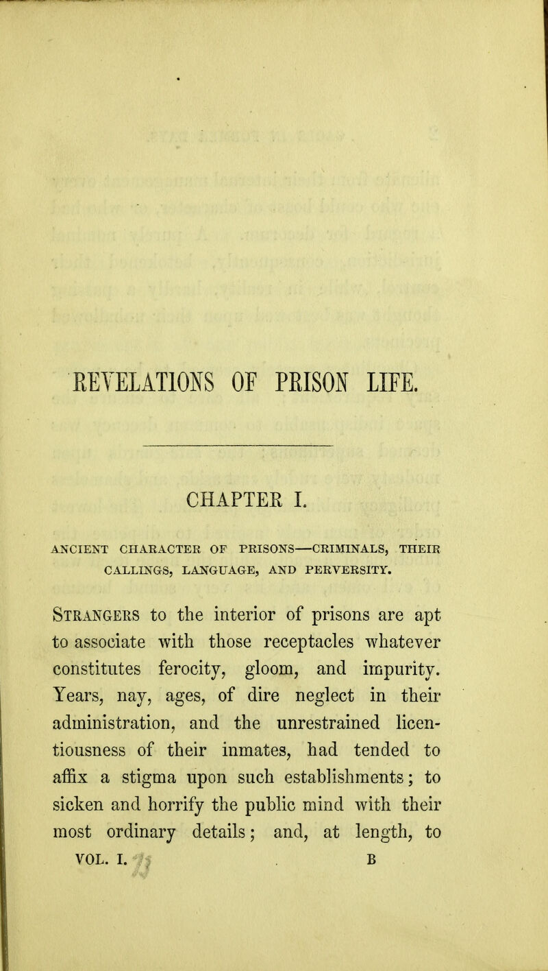 REVELATIONS OF PRISON LIFE. CHAPTER I. ANCIENT CHARACTER OF PRISONS CRIMINALS, THEIR CALLINGS, LANGUAGE, AND PERVERSITY. Strangers to the interior of prisons are apt to associate with those receptacles whatever constitutes ferocity, gloom, and impurity. Years, nay, ages, of dire neglect in their administration, and the unrestrained licen- tiousness of their inmates, had tended to affix a stigma upon such establishments; to sicken and horrify the public mind with their most ordinary details; and, at length, to