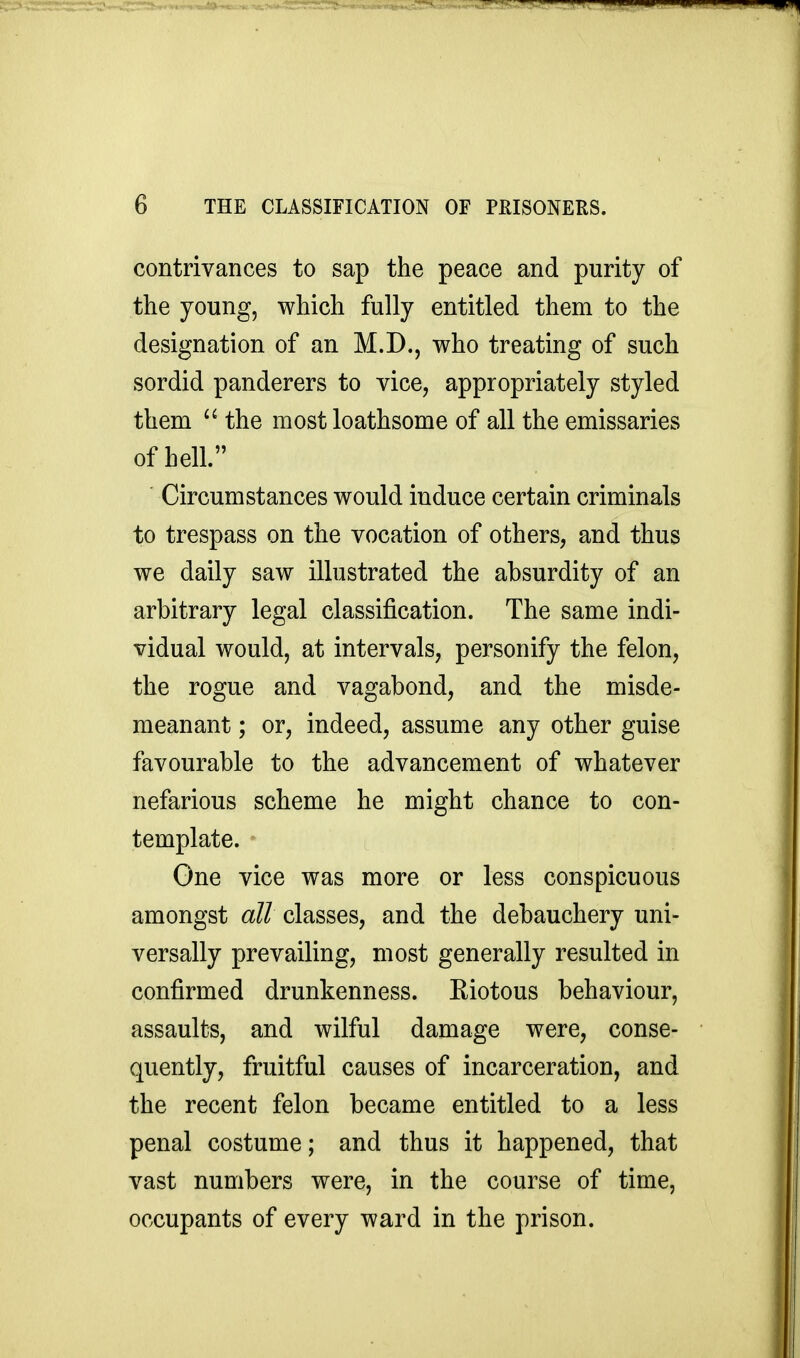 contrivances to sap the peace and purity of the young, which fully entitled them to the designation of an M.D., who treating of such sordid panderers to vice, appropriately styled them  the most loathsome of all the emissaries of hell. Circumstances would induce certain criminals to trespass on the vocation of others, and thus we daily saw illustrated the absurdity of an arbitrary legal classification. The same indi- vidual would, at intervals, personify the felon, the rogue and vagabond, and the misde- meanant ; or, indeed, assume any other guise favourable to the advancement of whatever nefarious scheme he might chance to con- template. One vice was more or less conspicuous amongst all classes, and the debauchery uni- versally prevailing, most generally resulted in confirmed drunkenness. Kiotous behaviour, assaults, and wilful damage were, conse- quently, fruitful causes of incarceration, and the recent felon became entitled to a less penal costume; and thus it happened, that vast numbers were, in the course of time, occupants of every ward in the prison.