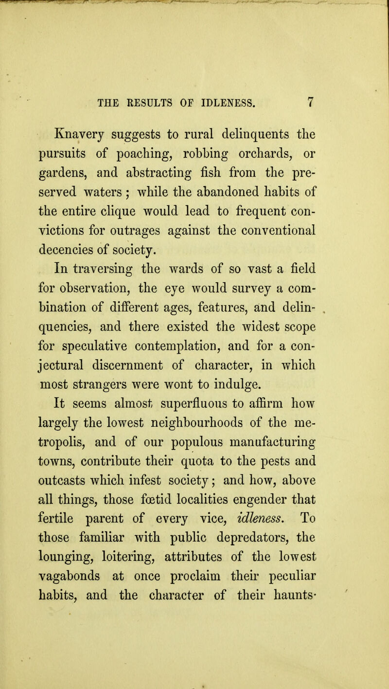 Knavery suggests to rural delinquents the pursuits of poaching, robbing orchards, or gardens, and abstracting fish from the pre- served waters ; while the abandoned habits of the entire clique would lead to frequent con- victions for outrages against the conventional decencies of society. In traversing the wards of so vast a field for observation, the eye would survey a com- bination of different ages, features, and delin- quencies, and there existed the widest scope for speculative contemplation, and for a con- jectural discernment of character, in which most strangers were wont to indulge. It seems almost superfluous to affirm how largely the lowest neighbourhoods of the me- tropolis, and of our populous manufacturing towns, contribute their quota to the pests and outcasts which infest society; and how, above all things, those foetid localities engender that fertile parent of every vice, idleness. To those familiar with public depredators, the lounging, loitering, attributes of the lowest vagabonds at once proclaim their peculiar habits, and the character of their haunts-