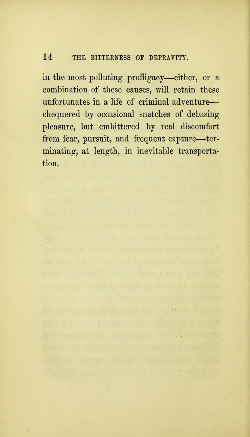 in the most polluting profligacy—either, or a combination of these causes, will retain these unfortunates in a life of criminal adventure— chequered by occasional snatches of debasing pleasure, but embittered by real discomfort from fear, pursuit, and frequent capture—ter- minating, at length, in inevitable transporta- tion.