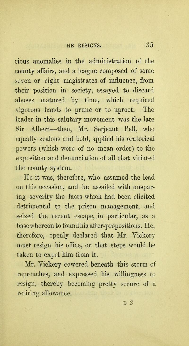 rious anomalies in the administration of the county affairs, and a league composed of some seven or eight magistrates of influence, from their position in society, essayed to discard abuses matured by time, which required vigorous hands to prune or to uproot. The leader in this salutary movement was the late Sir Albert-—then, Mr. Serjeant Pell, who equally zealous and bold, applied his oratorical powers (which were of no mean order) to the exposition and denunciation of all that vitiated the county system. He it was, therefore, who assumed the lead on this occasion, and he assailed with unspar- ing severity the facts which had been elicited detrimental to the prison management, and seized the recent escape, in particular, as a base whereon to found his after-propositions. He, therefore, openly declared that Mr. Vickery must resign his office, or that steps would be taken to expel him from it. Mr. Vickery cowered beneath this storm of reproaches, and expressed his willingness to resign, thereby becoming pretty secure of a retiring allowance.