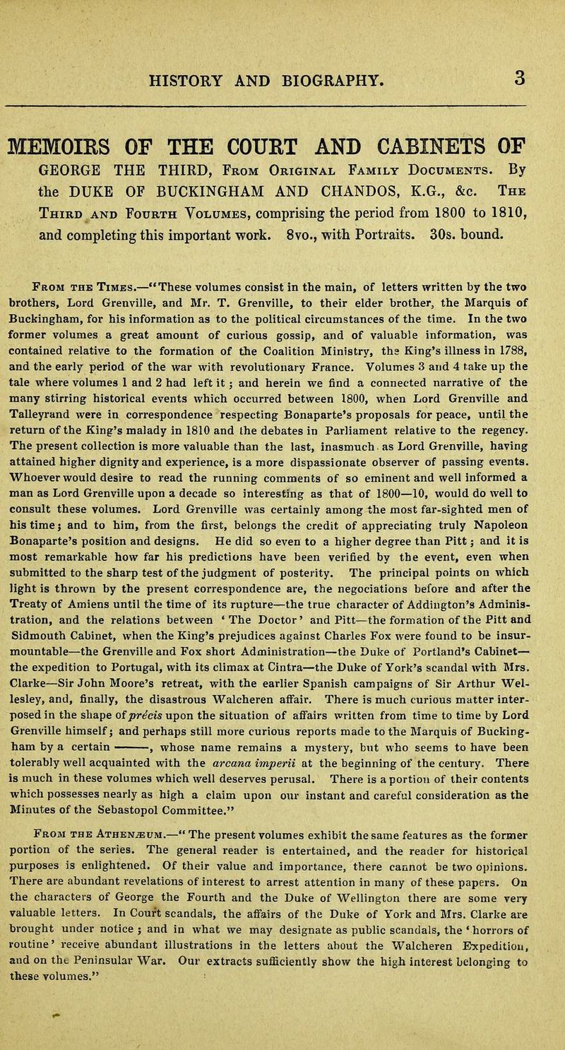 MEMOIRS OF THE COURT AND CABINETS OF GEORGE THE THIRD, From Original Family Documents. By the DUKE OF BUCKINGHAM AND CHANDOS, K.G., &c. The Third and Fourth Volumes, comprising the period from 1800 to 1810, and completing this important work. 8vo., with Portraits. 30s. bound. From the Times.—These volumes consist in the main, of letters written by the two brothers, Lord Grenville, and Mr. T. Grenville, to their elder brother, the Marquis of Buckingham, for his information as to the political circumstances of the time. In the two former volumes a great amount of curious gossip, and of valuable information, was contained relative to the formation of the Coalition Ministry, ths King's illness in 1788, and the early period of the war with revolutionary France. Volumes 3 and 4 take up the tale where volumes 1 and 2 had left it; and herein we find a connected narrative of the many stirring historical events which occurred between 1800, when Lord Grenville and Talleyrand were in correspondence respecting Bonaparte's proposals for peace, until the return of the King's malady in 1810 and the debates in Parliament relative to the regency. The present collection is more valuable than the last, inasmuch as Lord Grenville, having attained higher dignity and experience, is a more dispassionate observer of passing events. Whoever would desire to read the running comments of so eminent and well informed a man as Lord Grenville upon a decade so interesting as that of 1800—10, would do well to consult these volumes. Lord Grenville was certainly among the most far-sighted men of his time j and to him, from the first, belongs the credit of appreciating truly Napoleon Bonaparte's position and designs. He did so even to a higher degree than Pitt; and it is most remai-kahle how far his predictions have been verified by the event, even when submitted to the sharp test of the judgment of posterity. The principal points on which light is thrown by the present correspondence are, the negociations before and after the Treaty of Amiens until the time of its rupture—the true character of Addington's Adminis- tration, and the relations between 'The Doctor' and Pitt—the formation of the Pitt and Sidmouth Cabinet, when the King's prejudices against Charles Fox were found to be insur- mountable—the Grenville and Fox short Administration—the Duke of Portland's Cabinet— the expedition to Portugal, with its climax at Cintra—the Duke of York's scandal with Mrs. Clarke—Sir John Moore's retreat, with the earlier Spanish campaigns of Sir Arthur Wel- lesley, and, finally, the disastrous Walcheren affair. There is much curious matter inter- posed in the shape of precis upon the situation of affairs written from time to time by Lord Grenville himself j and perhaps still more curious reports made to the Marquis of Bucking- ham by a certain , whose name remains a mystery, but who seems to have been tolerably well acquainted with the arcana imperii at the beginning of the century. There is much in these volumes which well deserves perusal. There is a portion of their contents which possesses nearly as high a claim upon our instant and careful consideration as the Minutes of the Sebastopol Committee. From the Athen;ei/m.— The present volumes exhibit the same features as the former portion of the series. The general reader is entertained, and the reader for historical purposes is enlightened. Of their value and importance, there cannot be two opinions. There are abundant revelations of interest to arrest attention in many of these papers. On the characters of George the Fourth and the Duke of Wellington there are some very valuable letters. In Court scandals, the affairs of the Duke of York and Mrs. Clarke are brought under notice j and in what we may designate as public scandals, the ' horrors of routine' receive abundant illustrations in the letters about the Walcheren Expedition, and on tht. Peninsular War. Our extracts sufliciently show the high interest belonging to these volumes. !
