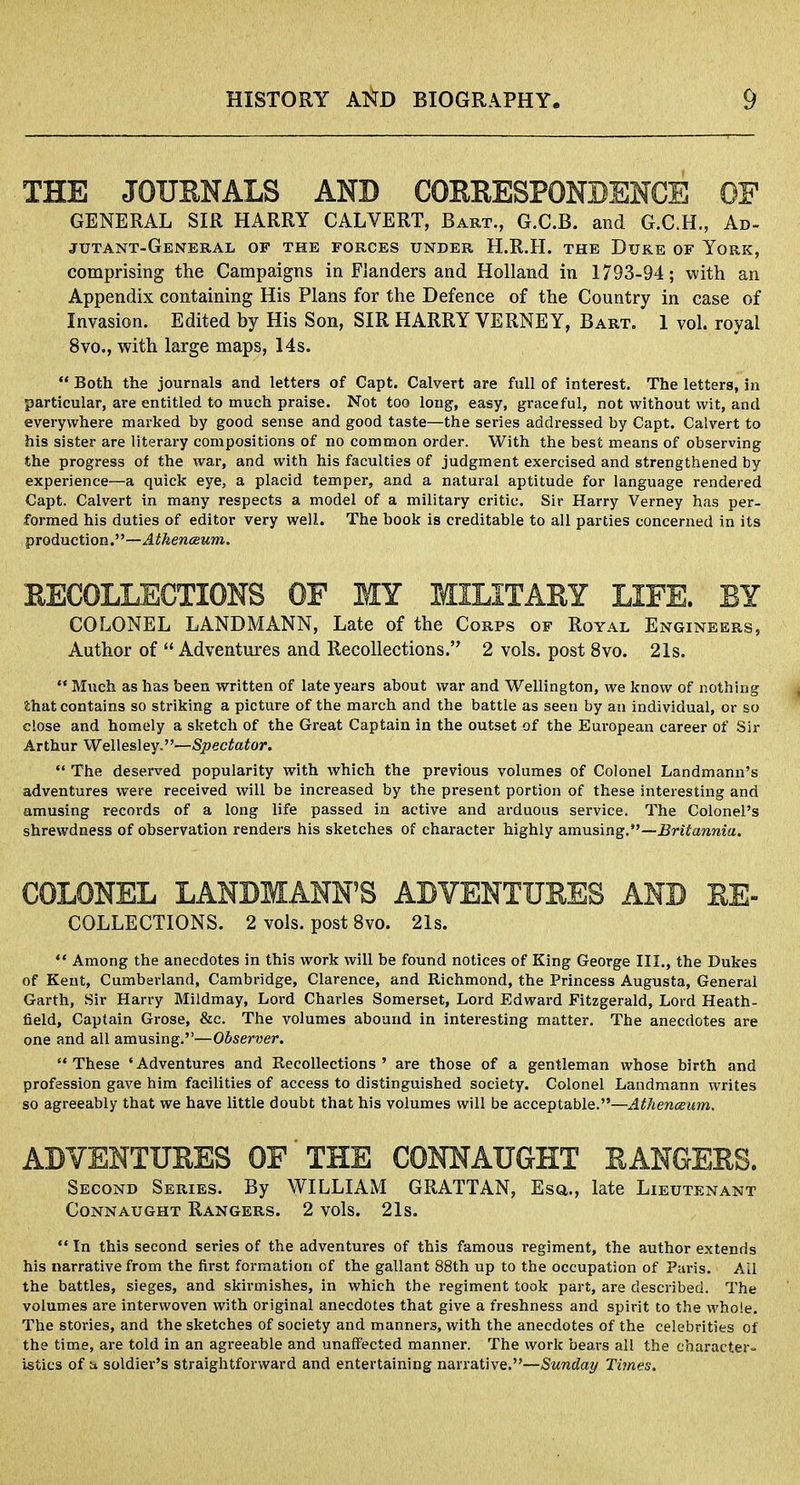 THE JOURNALS AND CORRESPONDENCE OF GENERAL SIR HARRY CALVERT, Bart., G.C.B. and G.C.H., Ad- jut ant-General of the forces under H.R.H. the Duke of York, comprising the Campaigns in Flanders and Holland in 1793-94; with an Appendix containing His Plans for the Defence of the Country in case of Invasion. Edited by His Son, SIR HARRY VERNEY, Bart. 1 vol. royal 8vo., with large maps, 14s. Both the journals and letters of Capt. Calvert are full of interest. The letters, in particular, are entitled to much praise. Not too long, easy, graceful, not without wit, and everywhere marked by good sense and good taste—the series addressed by Capt. Calvert to his sister are literary compositions of no common order. With the best means of observing the progress of the war, and with his faculties of judgment exercised and strengthened by experience—a quick eye, a placid temper, and a natural aptitude for language rendered Capt. Calvert in many respects a model of a military critic. Sir Harry Verney has per- formed his duties of editor very well. The book is creditable to all parties concerned in its production.—Athenceum. RECOLLECTIONS OF MY MILITARY LIFE. BY COLONEL LANDMANN, Late of the Corps of Royal Engineers, Author of Adventures and Recollections. 2 vols, post 8vo. 21s. Much as has been written of late years about war and Wellington, we know of nothing fthat contains so striking a picture of the march and the battle as seen by an individual, or so close and homely a sketch of the Great Captain in the outset of the European career of Sir Arthur Wellesley.—Spectator. The deserved popularity with which the previous volumes of Colonel Landmann's adventures were received will be increased by the present portion of these interesting and amusing records of a long life passed in active and arduous service. The Colonel's shrewdness of observation renders his sketches of character highly amusing.—Britannia. COLONEL LANDMANN'S ADVENTURES AND EE- collections. 2 vols, post 8vo. 21s. Among the anecdotes in this work will be found notices of King George III., the Dukes of Kent, Cumberland, Cambridge, Clarence, and Richmond, the Princess Augusta, General Garth, Sir Harry Mildmay, Lord Charles Somerset, Lord Edward Fitzgerald, Lord Heath- field, Captain Grose, &c. The volumes abound in interesting matter. The anecdotes are one and all amusing.—Observer. These 'Adventures and Recollections' are those of a gentleman whose birth and profession gave him facilities of access to distinguished society. Colonel Landmann writes so agreeably that we have little doubt that his volumes will be acceptable.—Athenceum. ADVENTURES OF'THE CONNAUGHT RANGERS. Second Series. By WILLIAM GRATTAN, Esa., late Lieutenant Conn aught Rangers. 2 vols. 21s. In this second series of the adventures of this famous regiment, the author extends his narrative from the first formation of the gallant 88th up to the occupation of Paris. All the battles, sieges, and skirmishes, in which the regiment took part, are described. The volumes are interwoven with original anecdotes that give a freshness and spirit to the whole. The stories, and the sketches of society and manners, with the anecdotes of the celebrities of the time, are told in an agreeable and unaffected manner. The work bears all the character- istics of a soldier's straightforward and entertaining narrative.—Sunday Times.