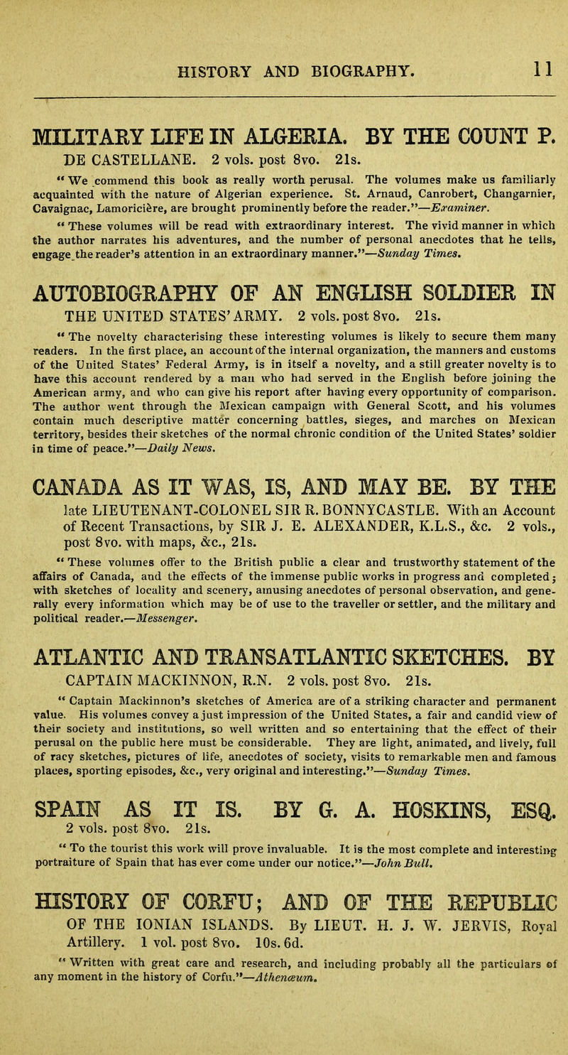 MILITARY LIFE IN ALGERIA. BY THE COUNT P. DE CASTELLANE. 2 vols, post 8vo. 21s. We commend this book as really worth perusal. The volumes make us familiarly acquainted with the nature of Algerian experience. St. Arnaud, Canrobert, Changamier, Cavaignac, Lamoriciere, are brought prominently before the reader.—Examiner. These volumes will be read with extraordinary interest. The vivid manner in which the author narrates his adventures, and the number of personal anecdotes that he tells, engage, the reader's attention in an extraordinary manner.—Sunday Times. AUTOBIOGRAPHY OF AN ENGLISH SOLDIER IN THE UNITED STATES'ARMY. 2 vols, post 8vo. 21s. The novelty characterising these interesting volumes is likely to secure them many readers. In the first place, an account of the internal organization, the manners and customs of the United States' Federal Army, is in itself a novelty, and a still greater novelty is to have this account rendered by a man who had served in the English before joining the American army, and who can give his report after having every opportunity of comparison. The author went through the Mexican campaign with General Scott, and his volumes contain much descriptive matter concerning battles, sieges, and marches on Mexican territory, besides their sketches of the normal chronic condition of the United States' soldier in time of peace.—Daily News. CANADA AS IT WAS, IS, AND MAY BE. BY THE late LIEUTENANT-COLONEL SIR R. BONNYCASTLE. With an Account of Recent Transactions, by SIR J. E. ALEXANDER, K.L.S., &c. 2 vols., post 8vo. with maps, &c, 21s. These volumes offer to the British public a clear and trustworthy statement of the affairs of Canada, and the effects of the immense public works in progress and completed; with sketches of locality and scenery, amusing anecdotes of personal observation, and gene- rally every information which may be of use to the traveller or settler, and the military and political reader.—Messenger. ATLANTIC AND TRANSATLANTIC SKETCHES. BY CAPTAIN MACKINNON, R.N. 2 vols, post 8vo. 21s. Captain Mackinnon's sketches of America are of a striking character and permanent value. His volumes convey a just impression of the United States, a fair and candid view of their society and institutions, so well written and so entertaining that the effect of their perusal on the public here must be considerable. They are light, animated, and lively, full of racy sketches, pictures of life, anecdotes of society, visits to remarkable men and famous places, sporting episodes, &c, very original and interesting.—Sunday Times. SPAIN AS IT IS. BY G. A. HOSKINS, ESQ. 2 vols, post 8vo. 21s. , To the tourist this work will prove invaluable. It is the most complete and interesting portraiture of Spain that has ever come under our notice.—John Bull. HISTORY OF CORFU; AND OF THE REPUBLIC OF THE IONIAN ISLANDS. By LIEUT. H. J. W. JERVIS, Royal Artillery. 1 vol. post 8vo. 10s. 6d. Written with great care and research, and including probably all the particulars of any moment in the history of Covin.—Athenceum.