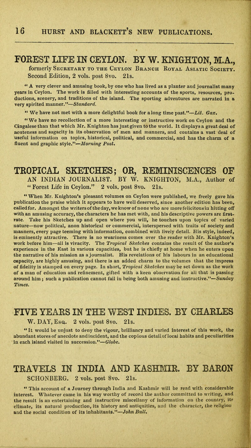 FOREST LIFE IN CEYLON. BY W. KNIGHTON, M.A., formerly Secretary to the Ceylon Branch Royal Asiatic Society. Second Edition, 2 vols, post 8vo. 21s. A very clever and amusing book, by one who has lived as a planter and journalist many years in Ceylon. The work is filled with interesting accounts of the sports, resources, pro- ductions, scenery, and traditions of the island. The sporting adventures are narrated in a very spirited manner.—Standard. We have not met with a more delightful book for along time past.—Lit. Gaz. We have no recollection of a more interesting or instructive work on Ceylon and the Cingalese than that which Mr. Knighton has just given to the world. It displays a great deal of acuteness and sagacity in its observation of men and manners, and contains a vast deal of useful information on topics, historical, political, and commercial, and has the charm of a fluent and graphic style.—Morning Post. TROPICAL SKETCHES; OR, REMINISCENCES OF AN INDIAN JOURNALIST. BY W. KNIGHTON, M.A., Author of Forest Life in Ceylon. 2 vols, post 8vo. 21s. When Mr. Knighton's pleasant volumes on Ceylon were published, we freely gave his publication the praise which it appears to have well deserved, since another edition has been, calledfor. Amongst the writers of the day, we know of none who are morefelicitousin hitting otF with an amusing accuracy, the characters he has met with, and his descriptive powers are first- rate. Take his Sketches up and open where you will, he touches upon topics of varied nature—now political, anon historical or commercial, interspersed with traits of society and manners, every page teeming with information, combined with lively detail. His style, indeed, is eminently attractive. There is no weariness comes over the reader with Mr. Knighton's work before him—all is vivacity. The Tropical Sketches contains the result of the author's experience in the East in various capacities, but he is chiefly at home when he enters upon the narrative of his mission as a journalist. His revelations of his labours in an educational capacity, are highly amusing, and there is an added charm to the volumes that the impress of fidelity is stamped on every page. In short, Tropical Sketches may be set down as the work of a man of education and refinement, gifted with a keen observation for all that is passing around him; such a publication cannot fail in being both amusing and instructive.—Sunday Times. FIVE YEARS IN THE WEST INDIES. BY CHARLES W. DAY, Esq.. 2 vols, post 8vo. 21s. It would be unjust to deny the vigour, brilliancy and varied interest of this work, the abundant stores of anecdote andincident, and the copious detailof local habits and peculiarities in each island visited in succession.—Globe. TRAVELS IN INDIA AND KASHMIR. BY BARON SCHONBERG. 2 vols, post 8vo. 21s. This account of a Journey through India and Kashmir will be read with considerable interest. Whatever came in his way worthy of record the author committed to writing, and the result is an entertaining and instructive miscellany of information on the country, its climate, its natural production, its history and antiquities, and the character, the religion and the social condition of its inhabitants.—John Bull.