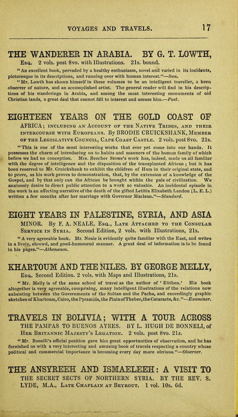 THE WANDERER IN ARABIA. BY G. T. LOWTH, Esa. 2 vols, post 8vo. with Illustrations. 21s. bound. An excellent book, pervaded by a healthy enthusiasm, novel and varied in its incidents, picturesque in its descriptions, and running over with human interest.—Sun. Mr. Lowth has shown himself in these volumes to be an intelligent traveller, a keen observer of nature, and an accomplished artist. The general reader will find in his descrip- tions of his wanderings in Arabia, and among the most interesting monuments of old Christian lands, a great deal that cannot fail to interest and amuse him.—Post. EIGHTEEN YEARS ON THE GOLD COAST OF AFRICA; including an Account of the Native Tribes, and their intercourse with Europeans. By BRODIE CRUICKSHANK, Member of the Legislative Council, Cape Coast Castle. 2 vols, post 8vo. 21s. This is one of the most interesting works that ever yet came into our hands. It possesses the charm of introducing us to habits and manners of the human family of which before we had no conception. Mrs. Beecher Stowe's work has, indeed, made us all familiar with the degree of intelligence and the disposition of the transplanted African ; but it has been reserved to Mr. Cruickshank to exhibit the children of Ham in their original state, and to prove, as his work proves to demonstration, that, by the extension of a knowledge of the Gospel, and by that only can the African be brought within the pale of civilization. We anxiously desire to direct public attention to a work so valuable. An incidental episode in the work is an affecting narrative of the death of the gifted Letitia Elizabeth Landon (L. E. L.) written a few months after her marriage with Governor Maclean.—Standard. EIGHT YEARS IN PALESTINE, SYRIA, AND ASIA MINOR. By F. A. NEALE, Esq,., Late Attached to the Consular Service in Syria. Second Edition, 2 vols, with Illustrations, 21s. A very agreeable book. Mr. Neale is evidently quite familiar with the East, and writes in a lively, shrewd, and good-humoured manner. A great deal of information is to be found in his pages.—Athenceum. KHARTOUM AND THE NILES. BY GEORGE MELLY, Esa. Second Edition. 2 vols, with Maps and Illustrations, 21s. Mr. Melly is of the same school of travel as the author of ' Eothen.' His book altogether is very agreeable, comprising, many intelligent illustrations of the relations now subsisting between the Governments of the Sultan and the Pacha, and exceedingly graphic sketches of Khartoum, Cairo, the Pyramids, the Plainof Thebes, the Cataracts, &c.—Examiner. TRAVELS IN BOLIVIA; WITH A TOUR ACROSS THE PAMPAS TO BUENOS AYRES. BY L. HUGH DE BONNELI, of Her Britannic Majesty's Legation. 2 vols, post 8vo. 21s. Mr. Bonelli's official position gave him great opportunities of observation, and he has furnished us with a very interesting and amusing book of travels respecting a country whose political and commercial importance is becoming every day more obvious.—Observer. THE ANSYREEH AND ISMAELEEH: A VISIT TO THE SECRET SECTS OF NORTHERN SYRIA. BY THE REV. S. LYDE, M.A., Late Chaplain at Beyrout. 1 vol. 10s. 6d.