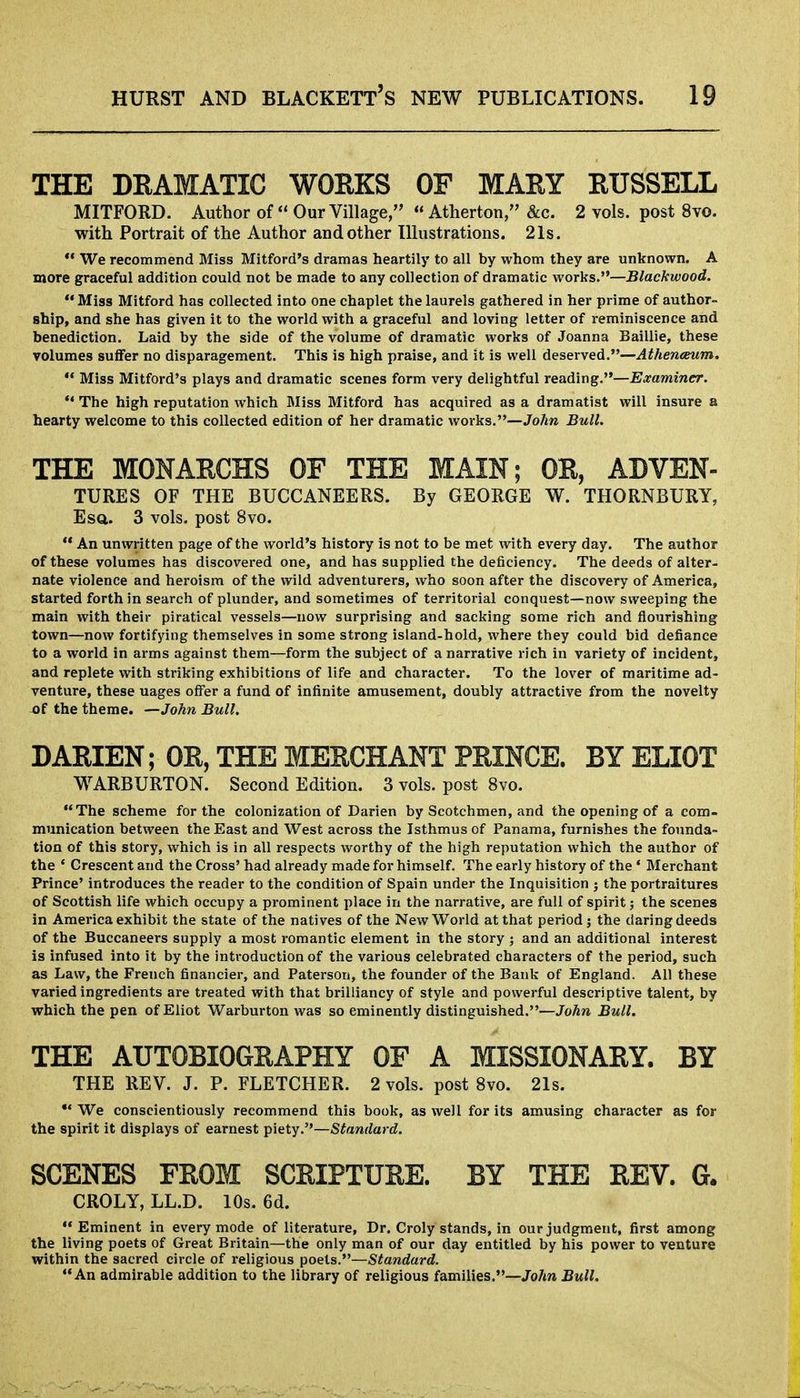 THE DRAMATIC WORKS OF MARY RUSSELL MITFORD. Author of Our Village, Atherton, &c. 2 vols, post 8vo. with Portrait of the Author and other Illustrations. 21s. We recommend Miss Mitford's dramas heartily to all by whom they are unknown. A more graceful addition could not be made to any collection of dramatic works.—Blackwood. Miss Mitford has collected into one chaplet the laurels gathered in her prime of author- ship, and she has given it to the world with a graceful and loving letter of reminiscence and benediction. Laid by the side of the volume of dramatic works of Joanna Baillie, these volumes suffer no disparagement. This is high praise, and it is well deserved.—Athenceurn. Miss Mitford's plays and dramatic scenes form very delightful reading.—Examiner. The high reputation which Miss Mitford has acquired as a dramatist will insure a hearty welcome to this collected edition of her dramatic works.—John Bull. THE MONARCHS OF THE MAIN; OR, ADVEN- TURES OF THE BUCCANEERS. By GEORGE W. THORNBURY, Esq. 3 vols, post 8vo. An unwritten page of the world's history is not to be met with every day. The author of these volumes has discovered one, and has supplied the deficiency. The deeds of alter- nate violence and heroism of the wild adventurers, who soon after the discovery of America, started forth in search of plunder, and sometimes of territorial conquest—now sweeping the main with their piratical vessels—now surprising and sacking some rich and flourishing town—now fortifying themselves in some strong island-hold, where they could bid defiance to a world in arms against them—form the subject of a narrative rich in variety of incident, and replete with striking exhibitions of life and character. To the lover of maritime ad- venture, these uages offer a fund of infinite amusement, doubly attractive from the novelty -of the theme. —John Bull. DARIEN; OR, THE MERCHANT PRINCE. BY ELIOT WARBURTON. Second Edition. 3 vols, post 8vo. The scheme for the colonization of Darien by Scotchmen, and the opening of a com- munication between the East and West across the Isthmus of Panama, furnishes the founda- tion of this story, which is in all respects worthy of the high reputation which the author of the ' Crescent and the Cross' had already made for himself. The early history of the ' Merchant Prince' introduces the reader to the condition of Spain under the Inquisition ; the portraitures of Scottish life which occupy a prominent place in the narrative, are full of spirit; the scenes in America exhibit the state of the natives of the New World at that period; the daring deeds of the Buccaneers supply a most romantic element in the story ; and an additional interest is infused into it by the introduction of the various celebrated characters of the period, such as Law, the French financier, and Paterson, the founder of the Bank of England. All these varied ingredients are treated with that brilliancy of style and powerful descriptive talent, by which the pen of Eliot Warburton was so eminently distinguished.—John Bull. THE AUTOBIOGRAPHY OF A MISSIONARY. BY THE REV. J. P. FLETCHER. 2 vols, post 8vo. 21s. We conscientiously recommend this book, as well for its amusing character as for the spirit it displays of earnest piety.—Standard. SCENES FROM SCRIPTURE. BY THE REV. G. CROLY, LL.D. 10s. 6d. Eminent in every mode of literature, Dr. Croly stands, in our judgment, first among the living poets of Great Britain—the only man of our day entitled by his power to venture within the sacred circle of religious poets.—Standard. An admirable addition to the library of religious families.—John Bull.